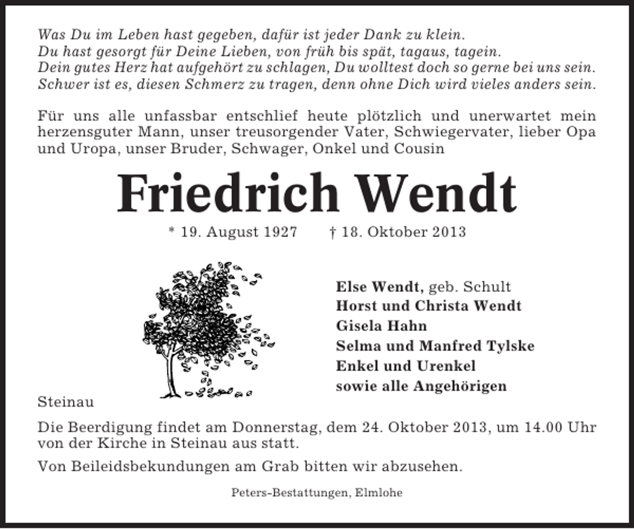 <p>Was Du im Leben hast gegeben, dafür ist jeder Dank zu klein.<br />Du hast gesorgt für Deine Lieben, von früh bis spät, tagaus, tagein.<br />Dein gutes Herz hat aufgehört zu schlagen, Du wolltest doch so gerne bei uns sein.<br />Schwer ist es, diesen Schmerz zu tragen, denn ohne Dich wird vieles anders sein.<br />Für uns alle unfassbar entschlief heute plötzlich und unerwartet mein<br />herzensguter Mann, unser treusorgender Vater, Schwiegervater, lieber Opa<br />und Uropa, unser Bruder, Schwager, Onkel und Cousin</p><p>Friedrich Wendt<br />* 19. August 1927</p><p>† 18. Oktober 2013</p><p>Else Wendt, geb. Schult<br />Horst und Christa Wendt<br />Gisela Hahn<br />Selma und Manfred Tylske<br />Enkel und Urenkel<br />sowie alle Angehörigen<br />Steinau<br />Die Beerdigung findet am Donnerstag, dem 24. Oktober 2013, um 14.00 Uhr<br />von der Kirche in Steinau aus statt.<br />Von Beileidsbekundungen am Grab bitten wir abzusehen.<br />Peters-Bestattungen, Elmlohe</p>