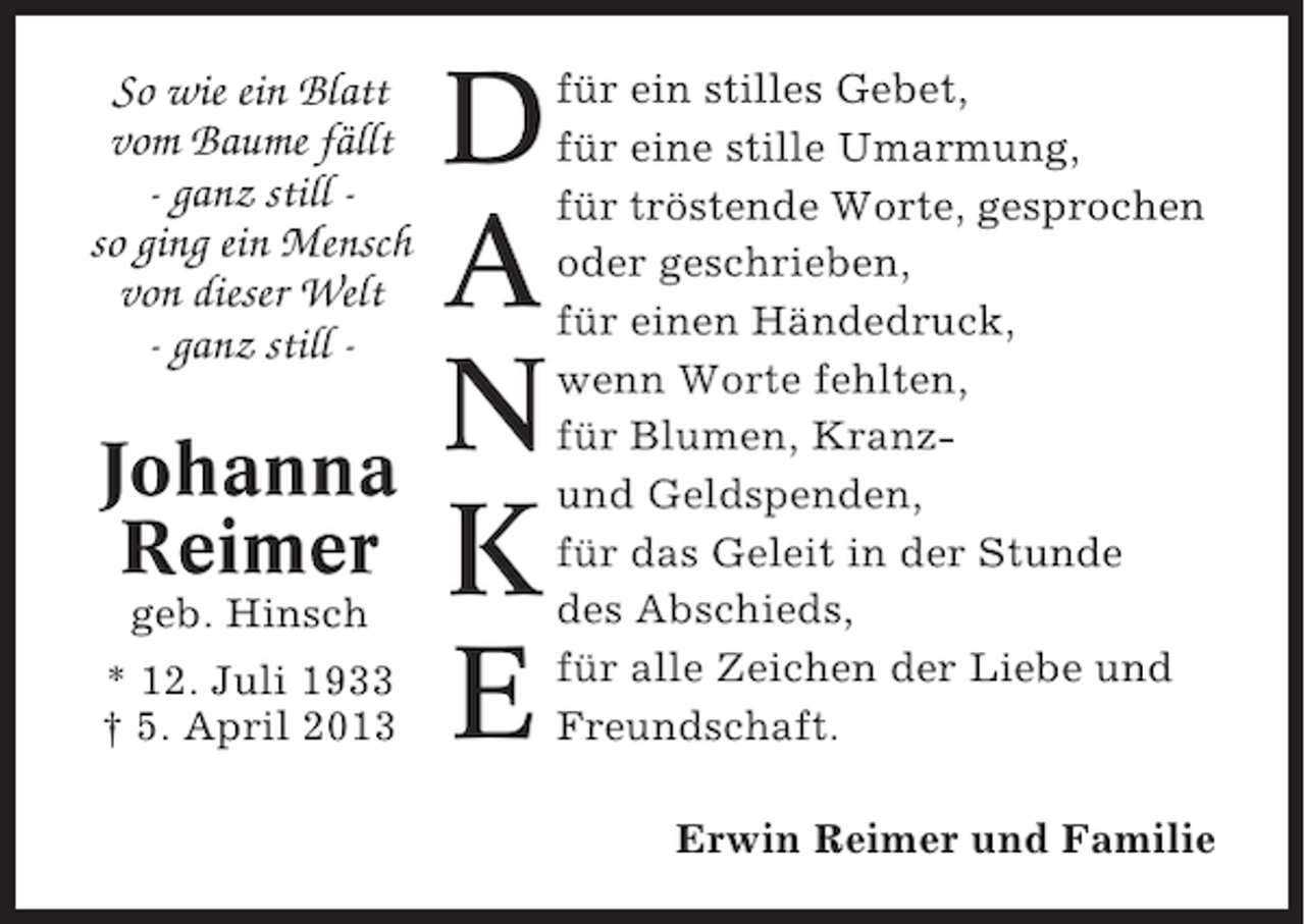 <p>So wie ein Blatt<br />vom Baume fällt<br />- ganz still so ging ein Mensch<br />von dieser Welt<br />- ganz still -</p><p>Johanna<br />Reimer<br />geb. Hinsch<br />* 12. Juli 1933<br />† 5. April 2013</p><p>D<br />A<br />N<br />K<br />E</p><p>für ein stilles Gebet,<br />für eine stille Umarmung,<br />für tröstende Worte, gesprochen<br />oder geschrieben,<br />für einen Händedruck,<br />wenn Worte fehlten,<br />für Blumen, Kranzund Geldspenden,<br />für das Geleit in der Stunde<br />des Abschieds,<br />für alle Zeichen der Liebe und<br />Freundschaft.<br />Erwin Reimer und Familie</p>