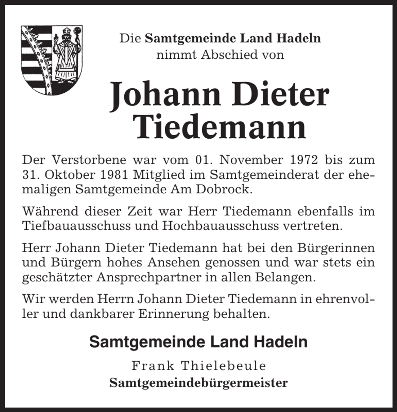 <p>Die Samtgemeinde Land Hadeln<br />nimmt Abschied von</p><p>Johann Dieter<br />Tiedemann<br />Der Verstorbene war vom 01. November 1972 bis zum<br />31. Oktober 1981 Mitglied im Samtgemeinderat der ehemaligen Samtgemeinde Am Dobrock.<br />Während dieser Zeit war Herr Tiedemann ebenfalls im<br />Tiefbauausschuss und Hochbauausschuss vertreten.<br />Herr Johann Dieter Tiedemann hat bei den Bürgerinnen<br />und Bürgern hohes Ansehen genossen und war stets ein<br />geschätzter Ansprechpartner in allen Belangen.<br />Wir werden Herrn Johann Dieter Tiedemann in ehrenvoller und dankbarer Erinnerung behalten.</p><p>Samtgemeinde Land Hadeln<br />Frank Thielebeule<br />Samtgemeindebürgermeister</p>