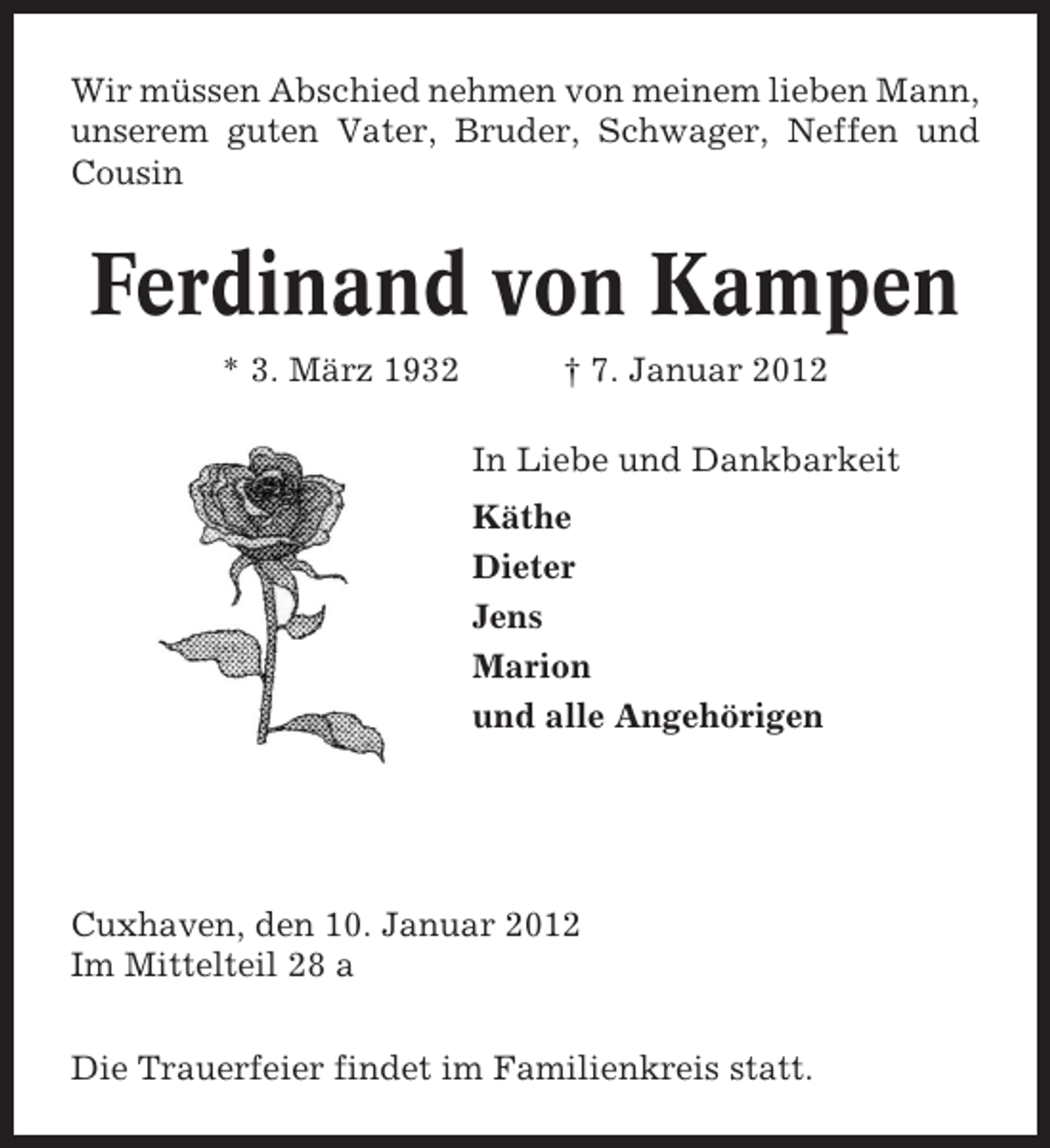<p>Wir müssen Abschied nehmen von meinem lieben Mann,<br />unserem guten Vater, Bruder, Schwager, Neffen und<br />Cousin</p><p>Ferdinand von Kampen<br />* 3. März 1932</p><p>† 7. Januar 2012<br />In Liebe und Dankbarkeit<br />Käthe<br />Dieter<br />Jens<br />Marion<br />und alle Angehörigen</p><p>Cuxhaven, den 10. Januar 2012<br />Im Mittelteil 28 a<br />Die Trauerfeier findet im Familienkreis statt.</p>