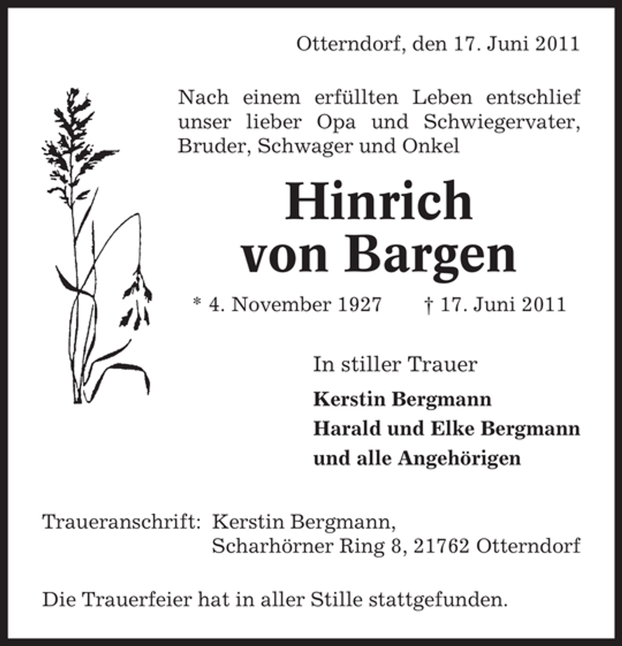 <p>Otterndorf, den 17. Juni 2011<br />Nach einem erfüllten Leben entschlief<br />unser lieber Opa und Schwiegervater,<br />Bruder, Schwager und Onkel</p><p>Hinrich<br />von Bargen<br />* 4. November 1927</p><p>† 17. Juni 2011</p><p>In stiller Trauer<br />Kerstin Bergmann<br />Harald und Elke Bergmann<br />und alle Angehörigen<br />Traueranschrift: Kerstin Bergmann,<br />Scharhörner Ring 8, 21762 Otterndorf<br />Die Trauerfeier hat in aller Stille stattgefunden.</p>