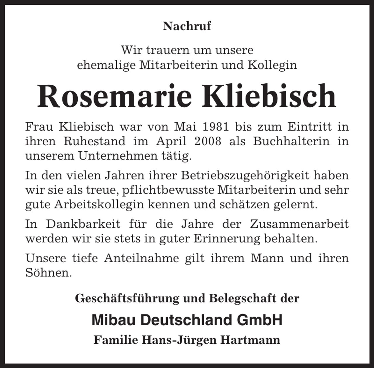 <p>Nachruf<br />Wir trauern um unsere<br />ehemalige Mitarbeiterin und Kollegin</p><p>Rosemarie Kliebisch<br />Frau Kliebisch war von Mai 1981 bis zum Eintritt in<br />ihren Ruhestand im April 2008 als Buchhalterin in<br />unserem Unternehmen tätig.<br />In den vielen Jahren ihrer Betriebszugehörigkeit haben<br />wir sie als treue, pflichtbewusste Mitarbeiterin und sehr<br />gute Arbeitskollegin kennen und schätzen gelernt.<br />In Dankbarkeit für die Jahre der Zusammenarbeit<br />werden wir sie stets in guter Erinnerung behalten.<br />Unsere tiefe Anteilnahme gilt ihrem Mann und ihren<br />Söhnen.<br />Geschäftsführung und Belegschaft der</p><p>Mibau Deutschland GmbH<br />Familie Hans-Jürgen Hartmann</p>