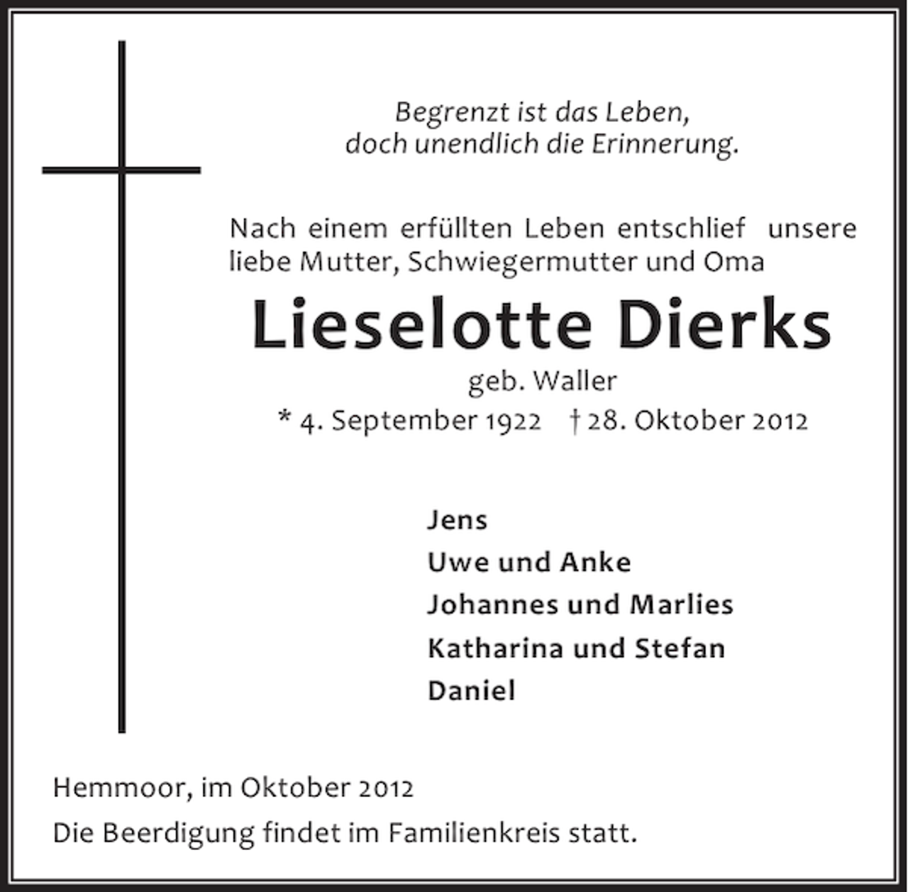 <p>Begrenzt ist das Leben,<br />doch unendlich die Erinnerung.<br />Nach einem erfüllten Leben entschlief unsere<br />liebe Mutter, Schwiegermutter und Oma</p><p>Lieselotte Dierks<br />geb. Waller<br />* 4. September 1922 † 28. Oktober 2012<br />Jens<br />Uwe und Anke<br />Johannes und Marlies<br />Katharina und Stefan<br />Daniel</p><p>Hemmoor, im Oktober 2012<br />Die Beerdigung findet im Familienkreis statt.</p>