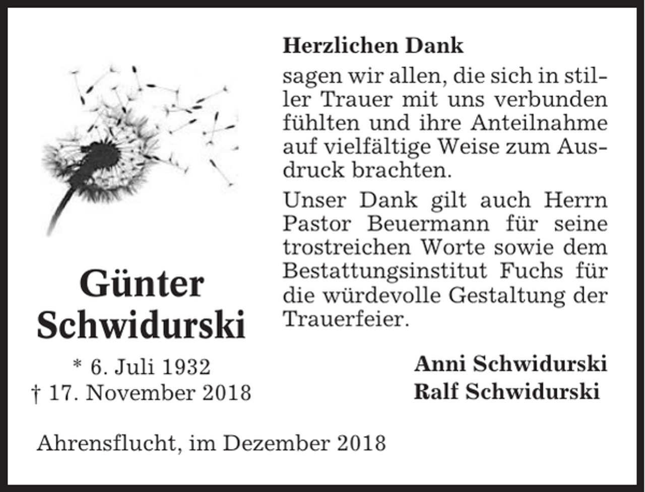 <p>Günter<br />Schwidurski</p><p>Herzlichen Dank<br />sagen wir allen, die sich in stiller Trauer mit uns verbunden<br />fühlten und ihre Anteilnahme<br />auf vielfältige Weise zum Ausdruck brachten.<br />Unser Dank gilt auch Herrn<br />Pastor Beuermann für seine<br />trostreichen Worte sowie dem<br />Bestattungsinstitut Fuchs für<br />die würdevolle Gestaltung der<br />Trauerfeier.</p><p>* 6. Juli 1932<br />† 17. November 2018<br />Ahrensflucht, im Dezember 2018</p><p>Anni Schwidurski<br />Ralf Schwidurski</p>
