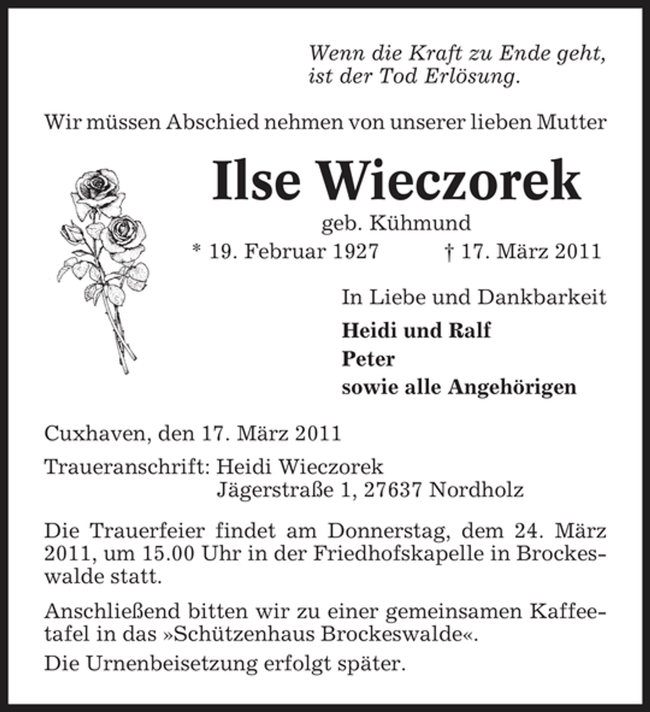 <p>Wenn die Kraft zu Ende geht, ist der Tod Erlösung. Wir müssen Abschied nehmen von unserer lieben Mutter</p><p>Ilse Wieczorek<br />geb. Kühmund * 19. Februar 1927 † 17. März 2011 In Liebe und Dankbarkeit Heidi und Ralf Peter sowie alle Angehörigen Cuxhaven, den 17. März 2011 Traueranschrift: Heidi Wieczorek Jägerstraße 1, 27637 Nordholz Die Trauerfeier findet am Donnerstag, dem 24. März 2011, um 15.00 Uhr in der Friedhofskapelle in Brockeswalde statt. Anschließend bitten wir zu einer gemeinsamen Kaffeetafel in das »Schützenhaus Brockeswalde«. Die Urnenbeisetzung erfolgt später.</p>