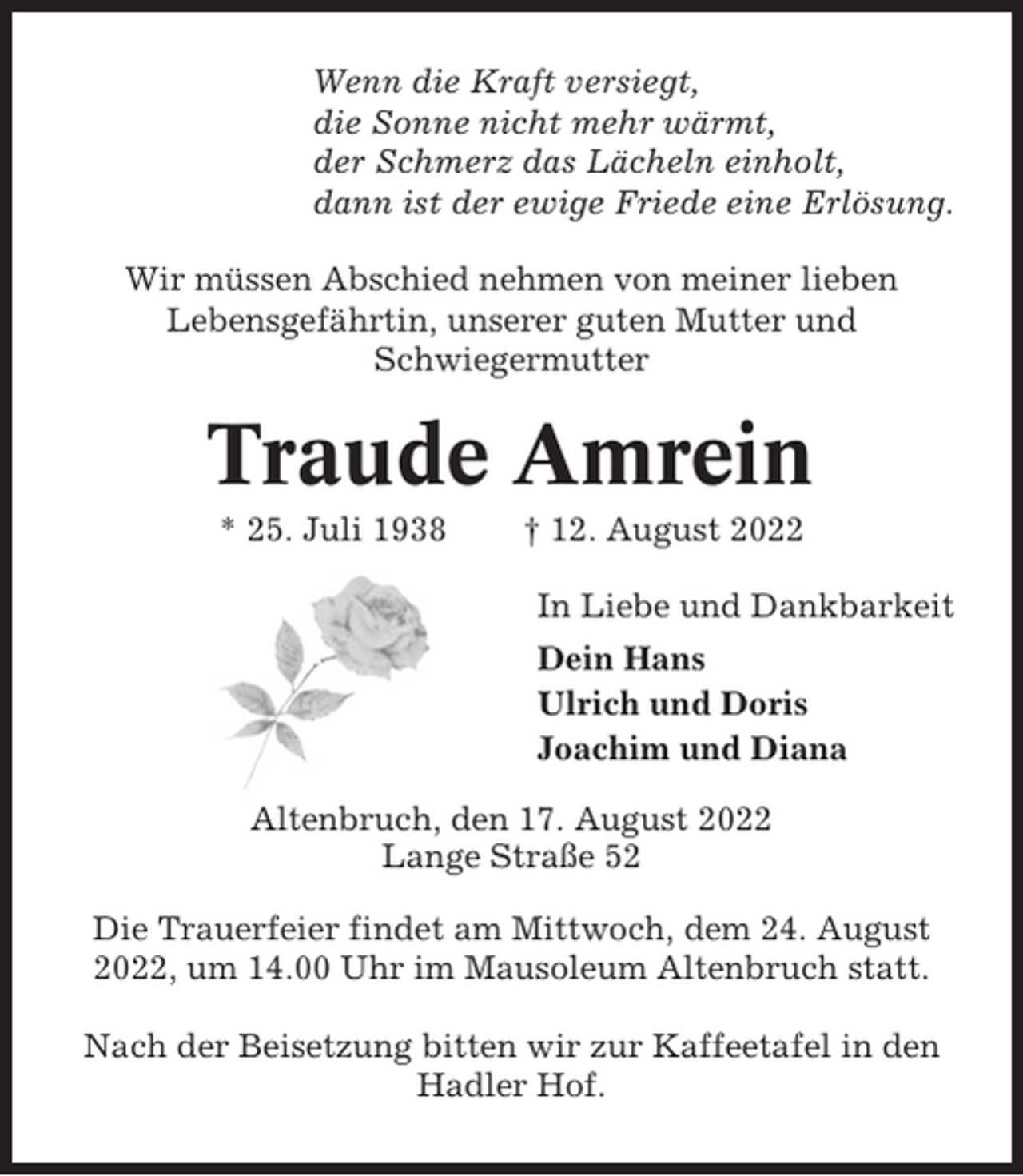 <p>Wenn die Kraft versiegt,<br />die Sonne nicht mehr wärmt,<br />der Schmerz das Lächeln einholt,<br />dann ist der ewige Friede eine Erlösung.<br />Wir müssen Abschied nehmen von meiner lieben<br />Lebensgefährtin, unserer guten Mutter und<br />Schwiegermutter</p><p>Traude Amrein<br />* 25. Juli 1938</p><p>† 12. August 2022<br />In Liebe und Dankbarkeit<br />Dein Hans<br />Ulrich und Doris<br />Joachim und Diana</p><p>Altenbruch, den 17. August 2022<br />Lange Straße 52<br />Die Trauerfeier findet am Mittwoch, dem 24. August<br />2022, um 14.00 Uhr im Mausoleum Altenbruch statt.<br />Nach der Beisetzung bitten wir zur Kaffeetafel in den<br />Hadler Hof.</p>