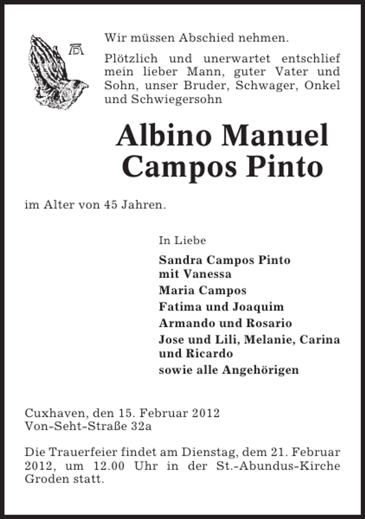 <p>Wir müssen Abschied nehmen.<br />Plötzlich und unerwartet entschlief<br />mein lieber Mann, guter Vater und<br />Sohn, unser Bruder, Schwager, Onkel<br />und Schwiegersohn</p>
<p>Albino Manuel<br />Campos Pinto<br />im Alter von 45 Jahren.<br />In Liebe</p>
<p>Sandra Campos Pinto<br />mit Vanessa<br />Maria Campos<br />Fatima und Joaquim<br />Armando und Rosario<br />Jose und Lili, Melanie, Carina<br />und Ricardo<br />sowie alle Angehörigen<br />Cuxhaven, den 15. Februar 2012<br />Von-Seht-Straße 32a<br />Die Trauerfeier findet am Dienstag, dem 21. Februar<br />2012, um 12.00 Uhr in der St.-Abundus-Kirche<br />Groden statt.</p>
