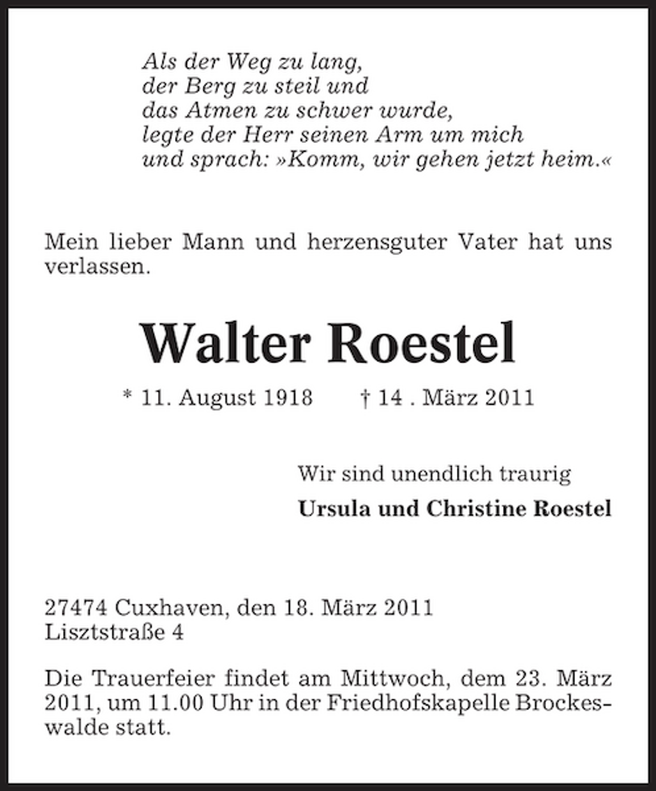<p>Als der Weg zu lang, der Berg zu steil und das Atmen zu schwer wurde, legte der Herr seinen Arm um mich und sprach: »Komm, wir gehen jetzt heim.«</p><p>Mein lieber Mann und herzensguter Vater hat uns verlassen.</p><p>Walter Roestel<br />* 11. August 1918 † 14 . März 2011<br />Wir sind unendlich traurig</p><p>Ursula und Christine Roestel</p><p>27474 Cuxhaven, den 18. März 2011 Lisztstraße 4 Die Trauerfeier findet am Mittwoch, dem 23. März 2011, um 11.00 Uhr in der Friedhofskapelle Brockeswalde statt.</p>