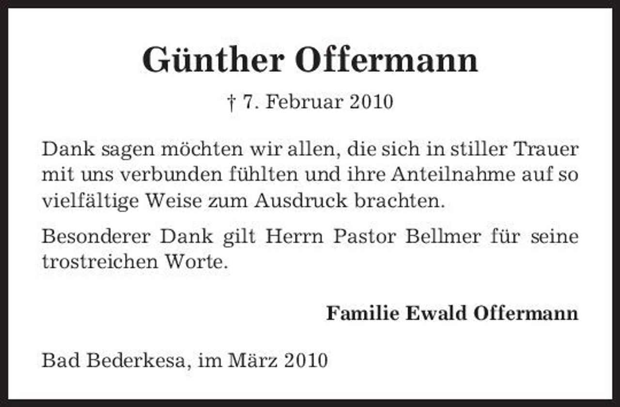 <p>Günther Offermann<br />† 7. Februar 2010 Dank sagen möchten wir allen, die sich in stiller Trauer mit uns verbunden fühlten und ihre Anteilnahme auf so vielfältige Weise zum Ausdruck brachten. Besonderer Dank gilt Herrn Pastor Bellmer für seine trostreichen Worte. Familie Ewald Offermann Bad Bederkesa, im März 2010</p>
