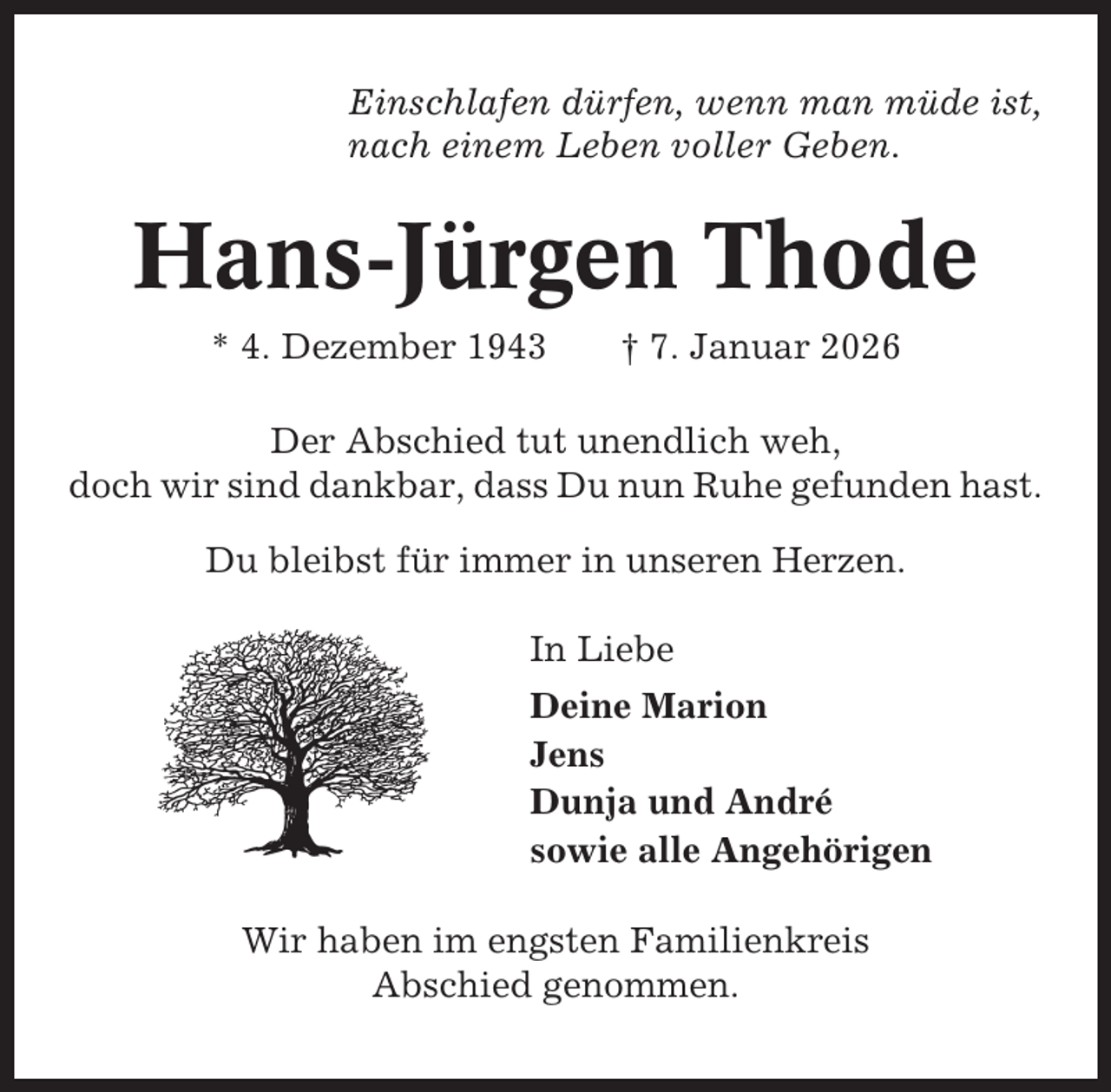 <p>Einschlafen dürfen, wenn man müde ist,<br />nach einem Leben voller Geben.</p><p>Hans-Jürgen Thode<br />* 4. Dezember 1943</p><p>† 7. Januar 2026</p><p>Der Abschied tut unendlich weh,<br />doch wir sind dankbar, dass Du nun Ruhe gefunden hast.<br />Du bleibst für immer in unseren Herzen.<br />In Liebe<br />Deine Marion<br />Jens<br />Dunja und André<br />sowie alle Angehörigen<br />Wir haben im engsten Familienkreis<br />Abschied genommen.</p>