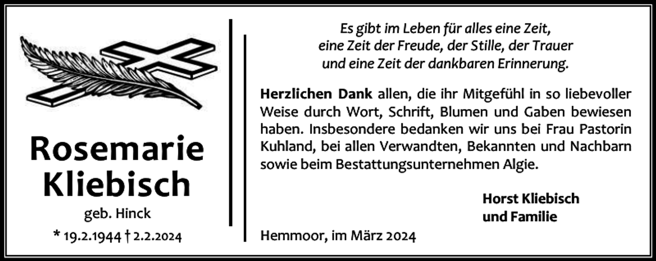 <p>Es gibt im Leben für alles eine Zeit,<br />eine Zeit der Freude, der Stille, der Trauer<br />und eine Zeit der dankbaren Erinnerung.</p><p>Rosemarie<br />Kliebisch<br />geb. Hinck<br />* 19.2.1944 † 2.2.2024</p><p>Herzlichen Dank allen, die ihr Mitgefühl in so liebevoller<br />Weise durch Wort, Schrift, Blumen und Gaben bewiesen<br />haben. Insbesondere bedanken wir uns bei Frau Pastorin<br />Kuhland, bei allen Verwandten, Bekannten und Nachbarn<br />sowie beim Bestattungsunternehmen Algie.</p><p>Hemmoor, im März 2024</p><p>Horst Kliebisch<br />und Familie</p>