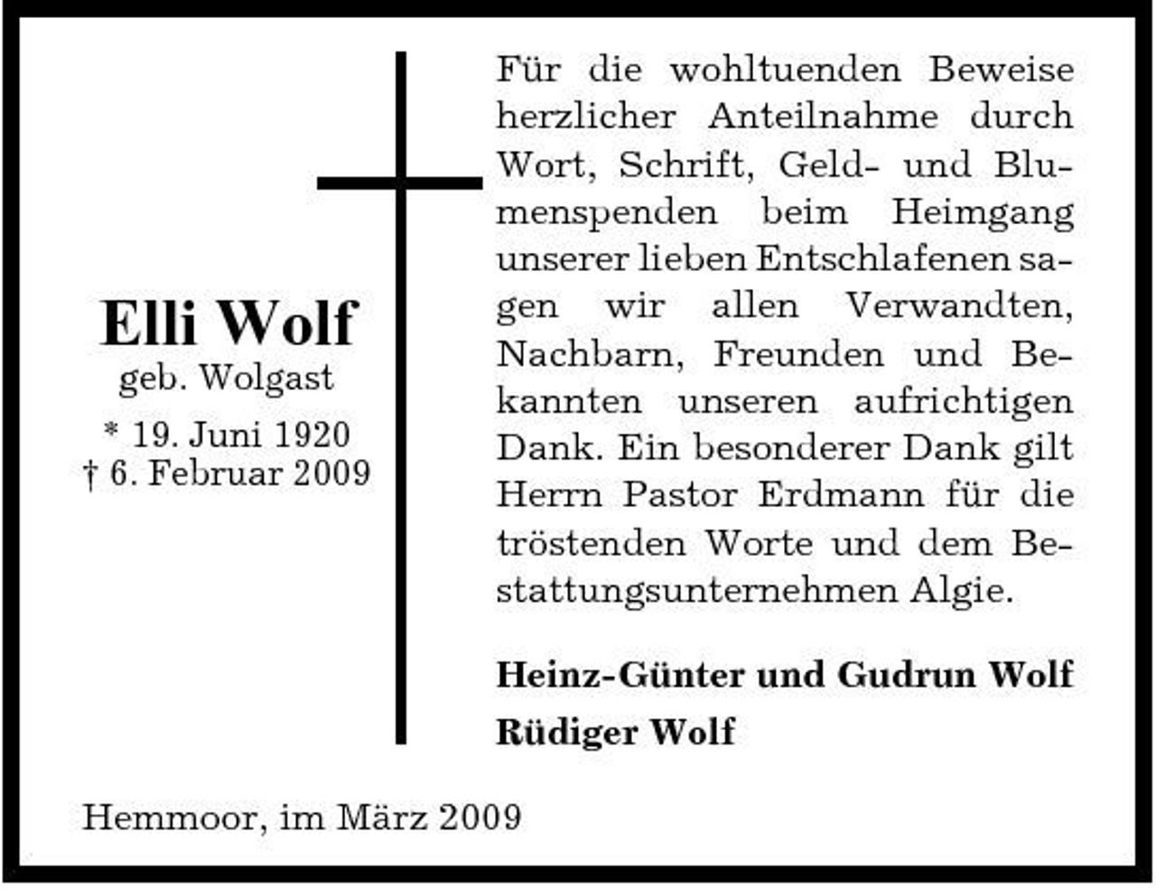 <p>Elli Wolf<br />geb. Wolgast * 19. Juni 1920 † 6. Februar 2009</p><p>Für die wohltuenden Beweise herzlicher Anteilnahme durch Wort, Schrift, Geld- und Blumenspenden beim Heimgang unserer lieben Entschlafenen sagen wir allen Verwandten, Nachbarn, Freunden und Bekannten unseren aufrichtigen Dank. Ein besonderer Dank gilt Herrn Pastor Erdmann für die tröstenden Worte und dem Bestattungsunternehmen Algie. Heinz-Günter und Gudrun Wolf Rüdiger Wolf</p><p>Hemmoor, im März 2009</p>