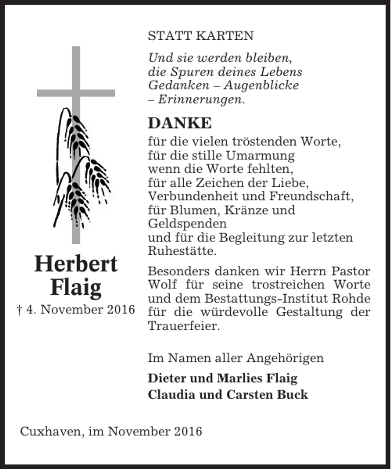 <p>STATT KARTEN<br />Und sie werden bleiben,<br />die Spuren deines Lebens<br />Gedanken – Augenblicke<br />– Erinnerungen.</p><p>DANKE</p><p>Herbert<br />Flaig</p><p>für die vielen tröstenden Worte,<br />für die stille Umarmung<br />wenn die Worte fehlten,<br />für alle Zeichen der Liebe,<br />Verbundenheit und Freundschaft,<br />für Blumen, Kränze und<br />Geldspenden<br />und für die Begleitung zur letzten<br />Ruhestätte.</p><p>Besonders danken wir Herrn Pastor<br />Wolf für seine trostreichen Worte<br />und dem Bestattungs-Institut Rohde<br />† 4. November 2016 für die würdevolle Gestaltung der<br />Trauerfeier.<br />Im Namen aller Angehörigen<br />Dieter und Marlies Flaig<br />Claudia und Carsten Buck<br />Cuxhaven, im November 2016</p>