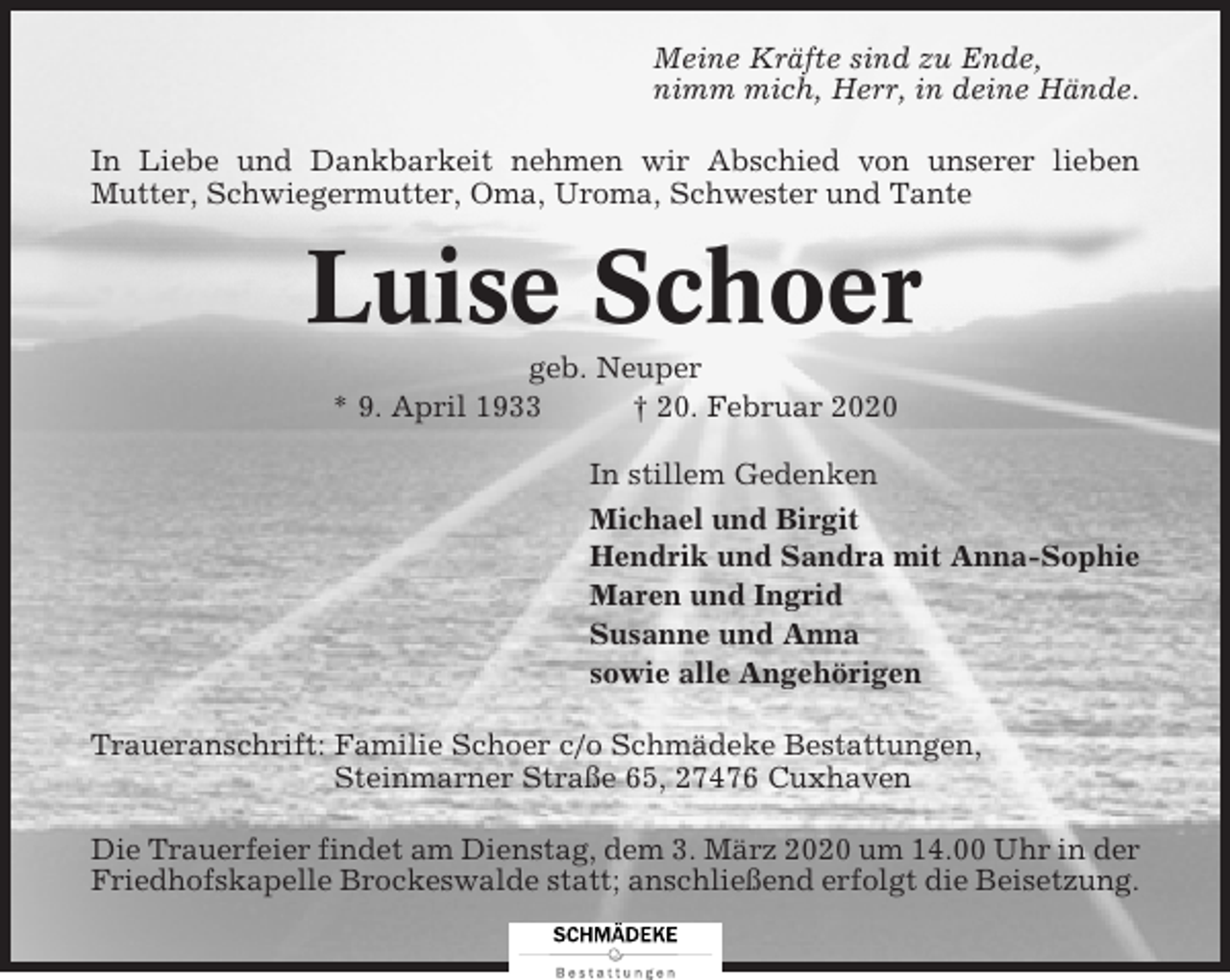 <p>Meine Kräfte sind zu Ende,<br />nimm mich, Herr, in deine Hände.<br />In Liebe und Dankbarkeit nehmen wir Abschied von unserer lieben<br />Mutter, Schwiegermutter, Oma, Uroma, Schwester und Tante</p><p>Luise Schoer<br />geb. Neuper<br />* 9. April 1933<br />† 20. Februar 2020<br />In stillem Gedenken<br />Michael und Birgit<br />Hendrik und Sandra mit Anna-Sophie<br />Maren und Ingrid<br />Susanne und Anna<br />sowie alle Angehörigen<br />Traueranschrift: Familie Schoer c/o Schmädeke Bestattungen,<br />Steinmarner Straße 65, 27476 Cuxhaven<br />Die Trauerfeier findet am Dienstag, dem 3. März 2020 um 14.00 Uhr in der<br />Friedhofskapelle Brockeswalde statt; anschließend erfolgt die Beisetzung.</p>