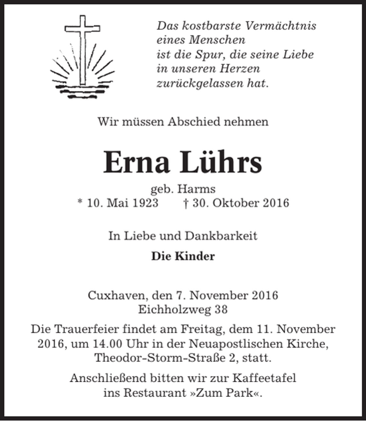 <p>Das kostbarste Vermächtnis<br />eines Menschen<br />ist die Spur, die seine Liebe<br />in unseren Herzen<br />zurückgelassen hat.<br />Wir müssen Abschied nehmen</p><p>Erna Lührs<br />geb. Harms<br />* 10. Mai 1923<br />† 30. Oktober 2016<br />In Liebe und Dankbarkeit<br />Die Kinder<br />Cuxhaven, den 7. November 2016<br />Eichholzweg 38<br />Die Trauerfeier findet am Freitag, dem 11. November<br />2016, um 14.00 Uhr in der Neuapostlischen Kirche,<br />Theodor-Storm-Straße 2, statt.<br />Anschließend bitten wir zur Kaffeetafel<br />ins Restaurant »Zum Park«.</p>