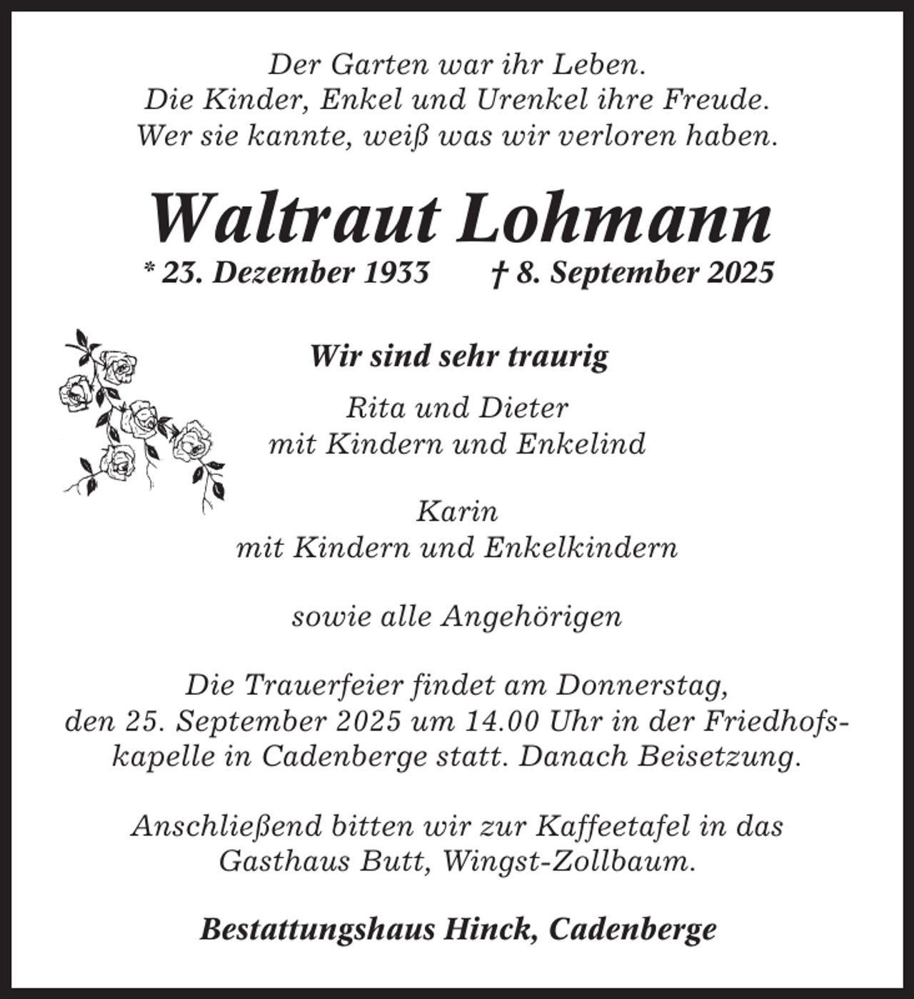 <p>Der Garten war ihr Leben.<br />Die Kinder, Enkel und Urenkel ihre Freude.<br />Wer sie kannte, weiß was wir verloren haben.</p><p>Waltraut Lohmann<br />* 23. Dezember 1933</p><p>† 8. September 2025</p><p>Wir sind sehr traurig<br />Rita und Dieter<br />mit Kindern und Enkelind<br />Karin<br />mit Kindern und Enkelkindern<br />sowie alle Angehörigen<br />Die Trauerfeier findet am Donnerstag,<br />den 25. September 2025 um 14.00 Uhr in der Friedhofskapelle in Cadenberge statt. Danach Beisetzung.<br />Anschließend bitten wir zur Kaffeetafel in das<br />Gasthaus Butt, Wingst-Zollbaum.<br />Bestattungshaus Hinck, Cadenberge</p>