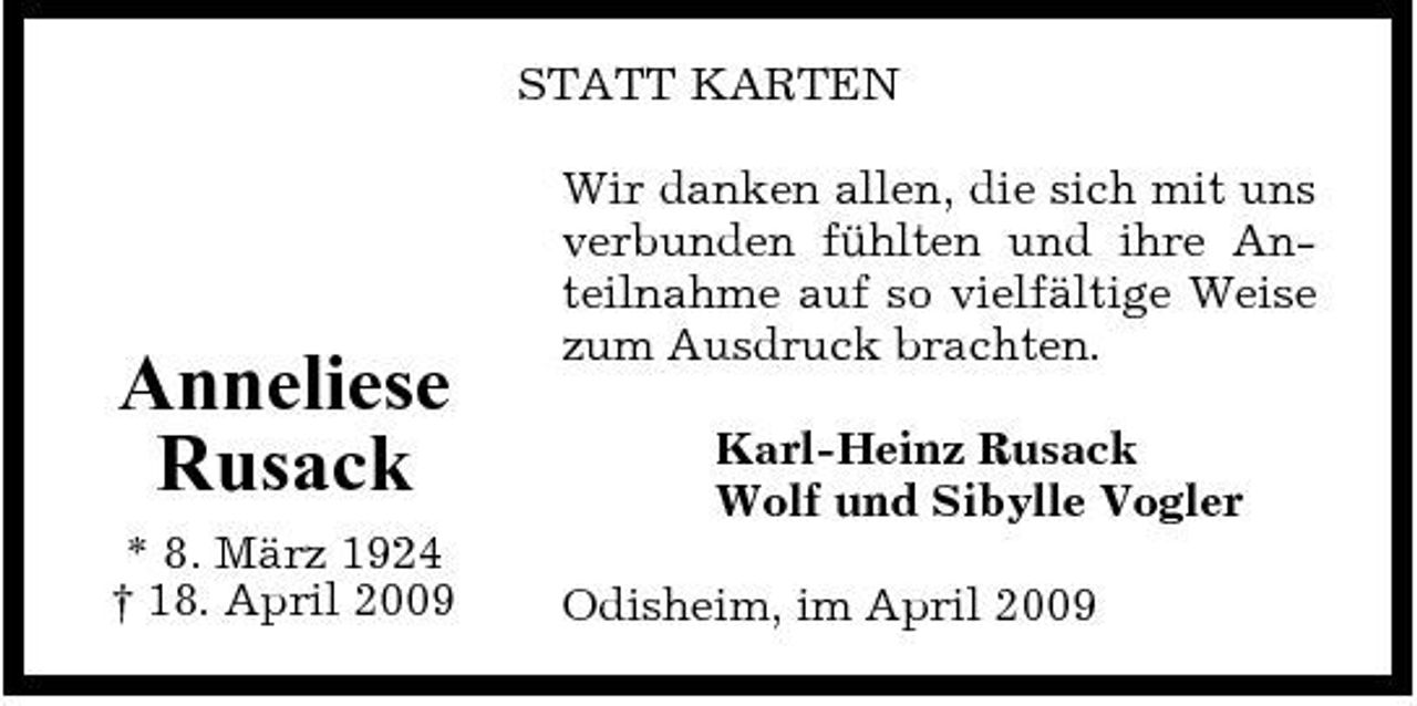<p>STATT KARTEN Wir danken allen, die sich mit uns verbunden fühlten und ihre Anteilnahme auf so vielfältige Weise zum Ausdruck brachten. Karl-Heinz Rusack Wolf und Sibylle Vogler Odisheim, im April 2009</p><p>Anneliese Rusack<br />* 8. März 1924 † 18. April 2009</p>