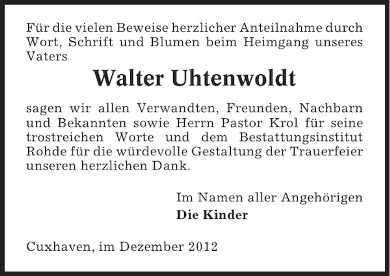 <p>Für die vielen Beweise herzlicher Anteilnahme durch<br />Wort, Schrift und Blumen beim Heimgang unseres<br />Vaters</p><p>Walter Uhtenwoldt<br />sagen wir allen Verwandten, Freunden, Nachbarn<br />und Bekannten sowie Herrn Pastor Krol für seine<br />trostreichen Worte und dem Bestattungsinstitut<br />Rohde für die würdevolle Gestaltung der Trauerfeier<br />unseren herzlichen Dank.<br />Im Namen aller Angehörigen<br />Die Kinder<br />Cuxhaven, im Dezember 2012</p>