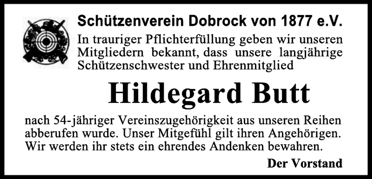 <p>Schützenverein Dobrock von 1877 e.V.</p>
<p>In trauriger Pflichterfüllung geben wir unseren<br />Mitgliedern bekannt, dass unsere langjährige<br />Schützenschwester und Ehrenmitglied</p>
<p>Hildegard Butt</p>
<p>nach 54- jähriger Vereinszugehörigkeit aus unseren Reihen<br />abberufen wurde. Unser Mitgefühl gilt ihren Angehörigen.<br />Wir werden ihr stets ein ehrendes Andenken bewahren.<br />Der Vorstand</p>
