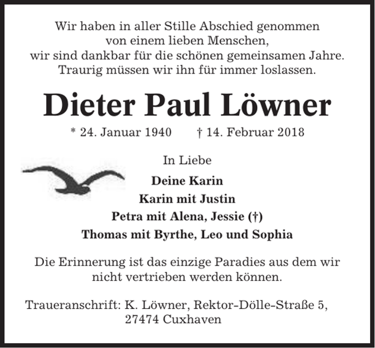 <p>Wir haben in aller Stille Abschied genommen<br />von einem lieben Menschen,<br />wir sind dankbar für die schönen gemeinsamen Jahre.<br />Traurig müssen wir ihn für immer loslassen.</p><p>Dieter Paul Löwner<br />* 24. Januar 1940</p><p>† 14. Februar 2018</p><p>In Liebe<br />Deine Karin<br />Karin mit Justin<br />Petra mit Alena, Jessie (†)<br />Thomas mit Byrthe, Leo und Sophia<br />Die Erinnerung ist das einzige Paradies aus dem wir<br />nicht vertrieben werden können.<br />Traueranschrift: K. Löwner, Rektor-Dölle-Straße 5,<br />27474 Cuxhaven</p>