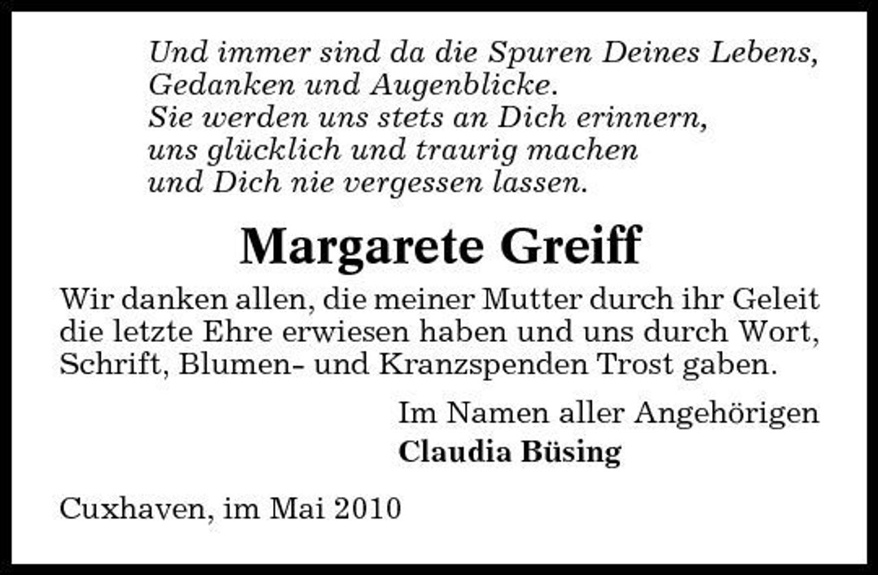 <p>Und immer sind da die Spuren Deines Lebens, Gedanken und Augenblicke. Sie werden uns stets an Dich erinnern, uns glücklich und traurig machen und Dich nie vergessen lassen.</p><p>Margarete Greiff<br />Wir danken allen, die meiner Mutter durch ihr Geleit die letzte Ehre erwiesen haben und uns durch Wort, Schrift, Blumen- und Kranzspenden Trost gaben. Im Namen aller Angehörigen Claudia Büsing Cuxhaven, im Mai 2010</p>