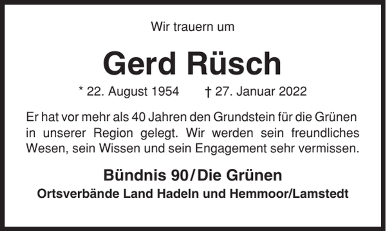<p>Wir trauern um</p><p>Gerd Rüsch<br />* 22. August 1954</p><p>† 27. Januar 2022</p><p>Er hat vor mehr als 40 Jahren den Grundstein für die Grünen<br />in unserer Region gelegt. Wir werden sein freundliches<br />Wesen, sein Wissen und sein Engagement sehr vermissen.</p><p>Bündnis 90 / Die Grünen<br />Ortsverbände Land Hadeln und Hemmoor/Lamstedt</p>