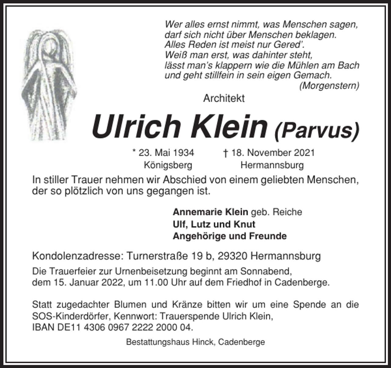 <p>Wer alles ernst nimmt, was Menschen sagen,<br />darf sich nicht über Menschen beklagen.<br />Alles Reden ist meist nur Gered’.<br />Weiß man erst, was dahinter steht,<br />lässt man’s klappern wie die Mühlen am Bach<br />und geht stillfein in sein eigen Gemach.<br />(Morgenstern)</p><p>Architekt</p><p>Ulrich Klein (Parvus)<br />* 23. Mai 1934<br />Königsberg</p><p>† 18. November 2021<br />Hermannsburg</p><p>In stiller Trauer nehmen wir Abschied von einem geliebten Menschen,<br />der so plötzlich von uns gegangen ist.<br />Annemarie Klein geb. Reiche<br />Ulf, Lutz und Knut<br />Angehörige und Freunde</p><p>Kondolenzadresse: Turnerstraße 19 b, 29320 Hermannsburg<br />Die Trauerfeier zur Urnenbeisetzung beginnt am Sonnabend,<br />dem 15. Januar 2022, um 11.00 Uhr auf dem Friedhof in Cadenberge.<br />Statt zugedachter Blumen und Kränze bitten wir um eine Spende an die<br />SOS-Kinderdörfer, Kennwort: Trauerspende Ulrich Klein,<br />IBAN DE11 4306 0967 222004.<br />Bestattungshaus Hinck, Cadenberge</p>