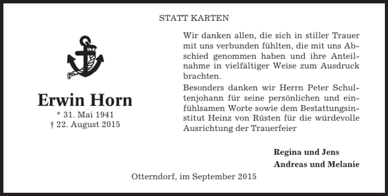 <p>STATT KARTEN</p><p>Erwin Horn<br />* 31. Mai 1941<br />† 22. August 2015</p><p>Wir danken allen, die sich in stiller Trauer<br />mit uns verbunden fühlten, die mit uns Abschied genommen haben und ihre Anteilnahme in vielfältiger Weise zum Ausdruck<br />brachten.<br />Besonders danken wir Herrn Peter Schultenjohann für seine persönlichen und einfühlsamen Worte sowie dem Bestattungsinstitut Heinz von Rüsten für die würdevolle<br />Ausrichtung der Trauerfeier<br />Regina und Jens<br />Andreas und Melanie</p><p>Otterndorf, im September 2015</p>