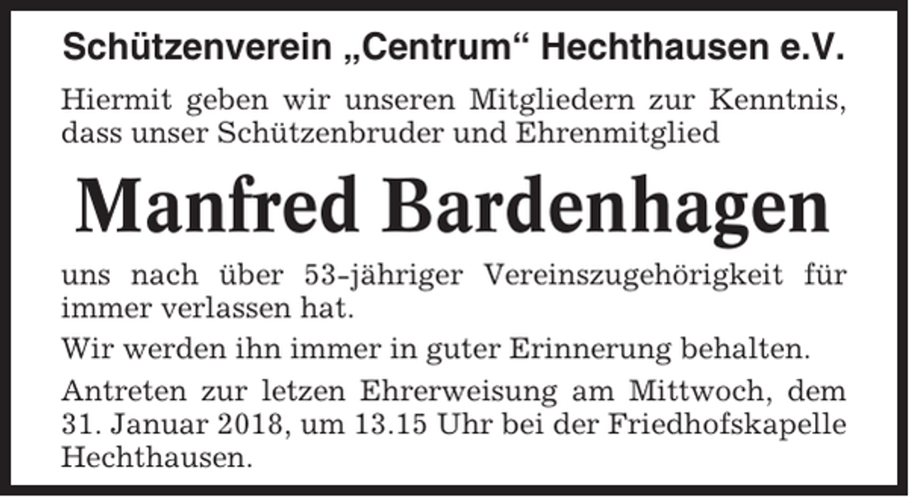 <p>Schützenverein „Centrum“ Hechthausen e.V.<br />Hiermit geben wir unseren Mitgliedern zur Kenntnis,<br />dass unser Schützenbruder und Ehrenmitglied</p><p>Manfred Bardenhagen<br />uns nach über 53-jähriger Vereinszugehörigkeit für<br />immer verlassen hat.<br />Wir werden ihn immer in guter Erinnerung behalten.<br />Antreten zur letzen Ehrerweisung am Mittwoch, dem<br />31. Januar 2018, um 13.15 Uhr bei der Friedhofskapelle<br />Hechthausen.</p>