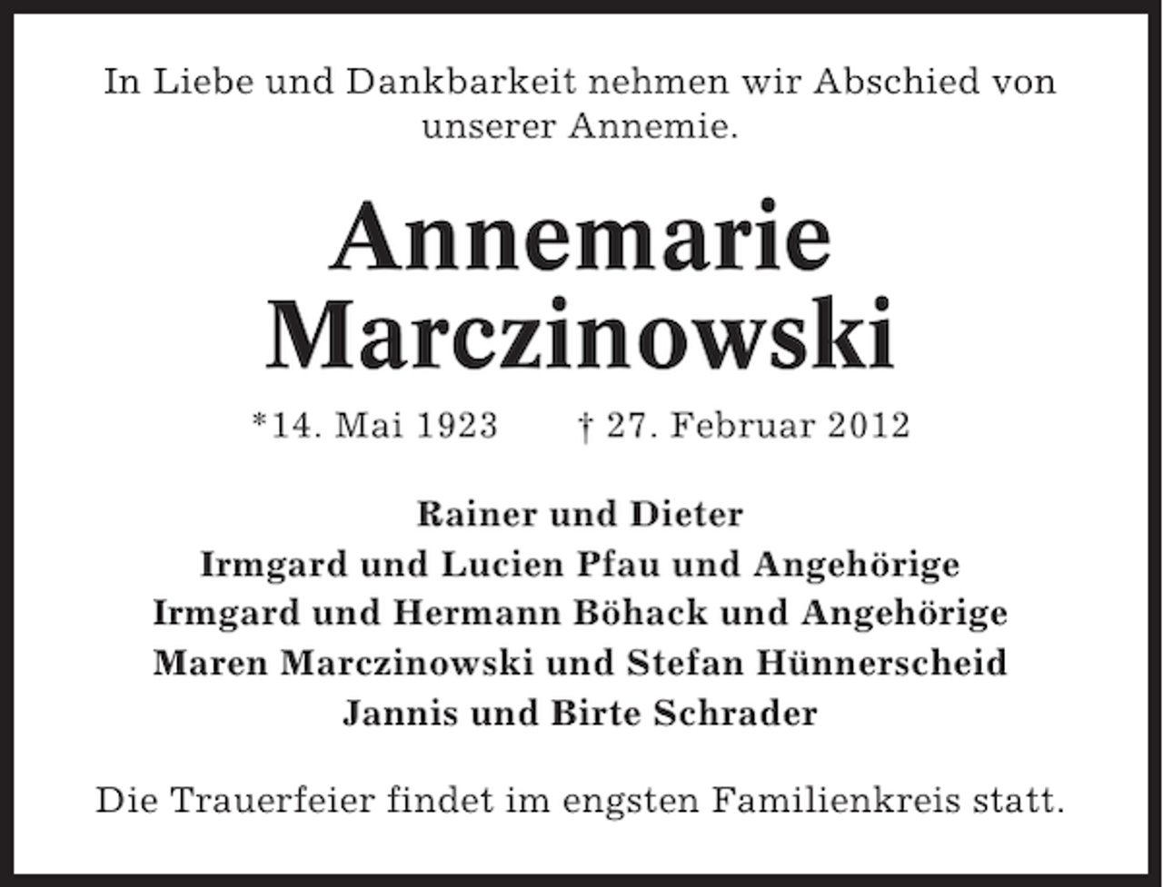 <p>In Liebe und Dankbarkeit nehmen wir Abschied von<br />unserer Annemie.</p><p>Annemarie<br />Marczinowski<br />*14. Mai 1923</p><p>† 27. Februar 2012</p><p>Rainer und Dieter<br />Irmgard und Lucien Pfau und Angehörige<br />Irmgard und Hermann Böhack und Angehörige<br />Maren Marczinowski und Stefan Hünnerscheid<br />Jannis und Birte Schrader<br />Die Trauerfeier findet im engsten Familienkreis statt.</p>