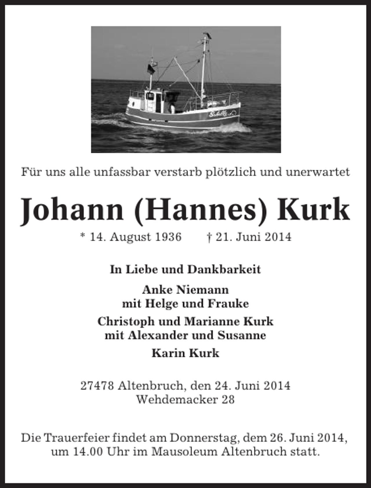 <p>Für uns alle unfassbar verstarb plötzlich und unerwartet</p><p>Johann (Hannes) Kurk<br />* 14. August 1936</p><p>† 21. Juni 2014</p><p>In Liebe und Dankbarkeit<br />Anke Niemann<br />mit Helge und Frauke<br />Christoph und Marianne Kurk<br />mit Alexander und Susanne<br />Karin Kurk<br />27478 Altenbruch, den 24. Juni 2014<br />Wehdemacker 28<br />Die Trauerfeier findet am Donnerstag, dem 26. Juni 2014,<br />um 14.00 Uhr im Mausoleum Altenbruch statt.</p>