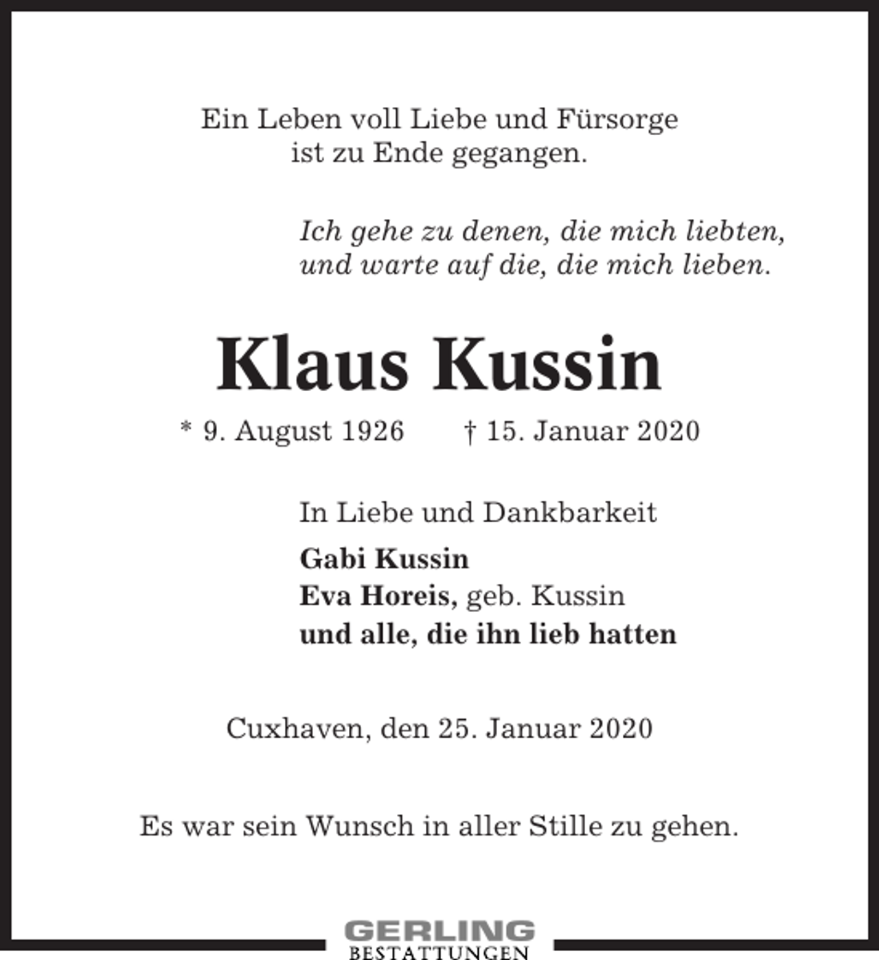 <p>Ein Leben voll Liebe und Fürsorge<br />ist zu Ende gegangen.<br />Ich gehe zu denen, die mich liebten,<br />und warte auf die, die mich lieben.</p><p>Klaus Kussin<br />* 9. August 1926</p><p>† 15. Januar 2020</p><p>In Liebe und Dankbarkeit<br />Gabi Kussin<br />Eva Horeis, geb. Kussin<br />und alle, die ihn lieb hatten<br />Cuxhaven, den 25. Januar 2020<br />Es war sein Wunsch in aller Stille zu gehen.</p>