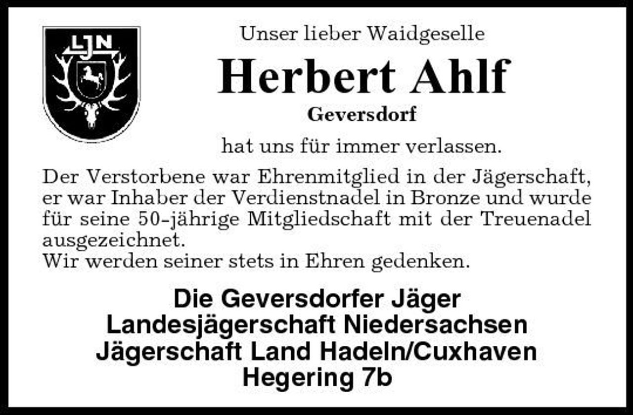 <p>Unser lieber Waidgeselle</p><p>Herbert Ahlf<br />Geversdorf hat uns für immer verlassen. Der Verstorbene war Ehrenmitglied in der Jägerschaft, er war Inhaber der Verdienstnadel in Bronze und wurde für seine 50-jährige Mitgliedschaft mit der Treuenadel ausgezeichnet. Wir werden seiner stets in Ehren gedenken.</p><p>Die Geversdorfer Jäger Landesjägerschaft Niedersachsen Jägerschaft Land Hadeln/Cuxhaven Hegering 7b</p>