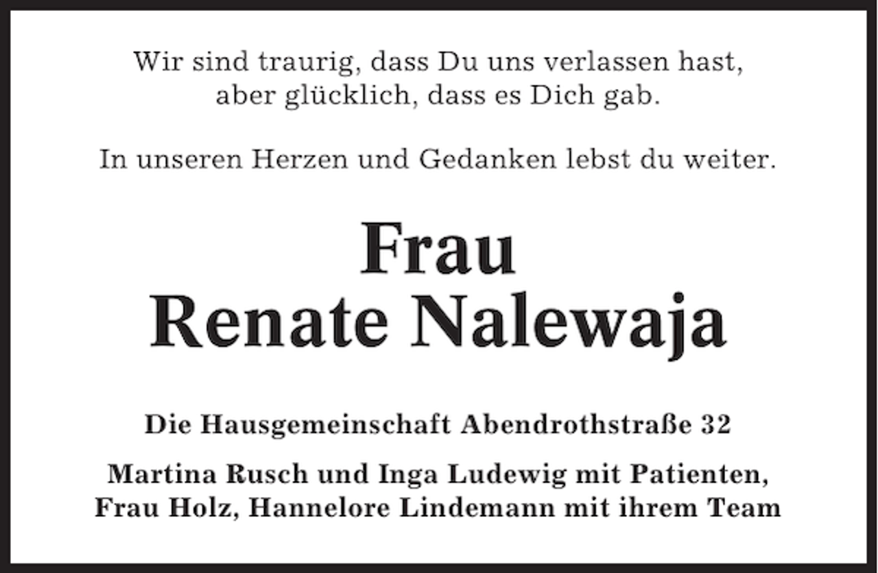 <p>Wir sind traurig, dass Du uns verlassen hast,<br />aber glücklich, dass es Dich gab.<br />In unseren Herzen und Gedanken lebst du weiter.</p><p>Frau<br />Renate Nalewaja<br />Die Hausgemeinschaft Abendrothstraße 32<br />Martina Rusch und Inga Ludewig mit Patienten,<br />Frau Holz, Hannelore Lindemann mit ihrem Team</p>