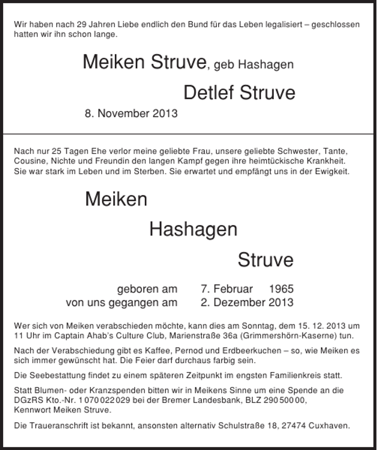 <p>Wir haben nach 29 Jahren Liebe endlich den Bund für das Leben legalisiert – geschlossen<br />hatten wir ihn schon lange.</p>
<p>Meiken Struve, geb Hashagen<br />Detlef Struve<br />8. November 2013<br />Nach nur 25 Tagen Ehe verlor meine geliebte Frau, unsere geliebte Schwester, Tante,<br />Cousine, Nichte und Freundin den langen Kampf gegen ihre heimtückische Krankheit.<br />Sie war stark im Leben und im Sterben. Sie erwartet und empfängt uns in der Ewigkeit.</p>
<p>Meiken<br />Hashagen<br />Struve<br />geboren am<br />von uns gegangen am</p>
<p>7. Februar 1965<br />2. Dezember 2013</p>
<p>Wer sich von Meiken verabschieden möchte, kann dies am Sonntag, dem 15. 12. 2013 um<br />11 Uhr im Captain Ahab’s Culture Club, Marienstraße 36a (Grimmershörn-Kaserne) tun.<br />Nach der Verabschiedung gibt es Kaffee, Pernod und Erdbeerkuchen – so, wie Meiken es<br />sich immer gewünscht hat. Die Feier darf durchaus farbig sein.<br />Die Seebestattung findet zu einem späteren Zeitpunkt im engsten Familienkreis statt.<br />Statt Blumen- oder Kranzspenden bitten wir in Meikens Sinne um eine Spende an die<br />DGzRS Kto.-Nr. 1 0722 029 bei der Bremer Landesbank, BLZ 290 5,<br />Kennwort Meiken Struve.<br />Die Traueranschrift ist bekannt, ansonsten alternativ Schulstraße 18, 27474 Cuxhaven.</p>