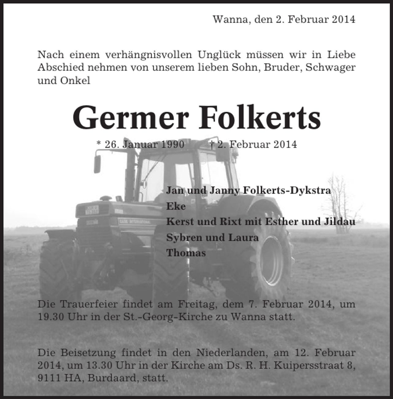 <p>Wanna, den 2. Februar 2014<br />Nach einem verhängnisvollen Unglück müssen wir in Liebe<br />Abschied nehmen von unserem lieben Sohn, Bruder, Schwager<br />und Onkel</p><p>Germer Folkerts<br />* 26. Januar 1990</p><p>† 2. Februar 2014</p><p>Jan und Janny Folkerts-Dykstra<br />Eke<br />Kerst und Rixt mit Esther und Jildau<br />Sybren und Laura<br />Thomas</p><p>Die Trauerfeier findet am Freitag, dem 7. Februar 2014, um<br />19.30 Uhr in der St.-Georg-Kirche zu Wanna statt.<br />Die Beisetzung findet in den Niederlanden, am 12. Februar<br />2014, um 13.30 Uhr in der Kirche am Ds. R. H. Kuipersstraat 8,<br />9111 HA, Burdaard, statt.</p>