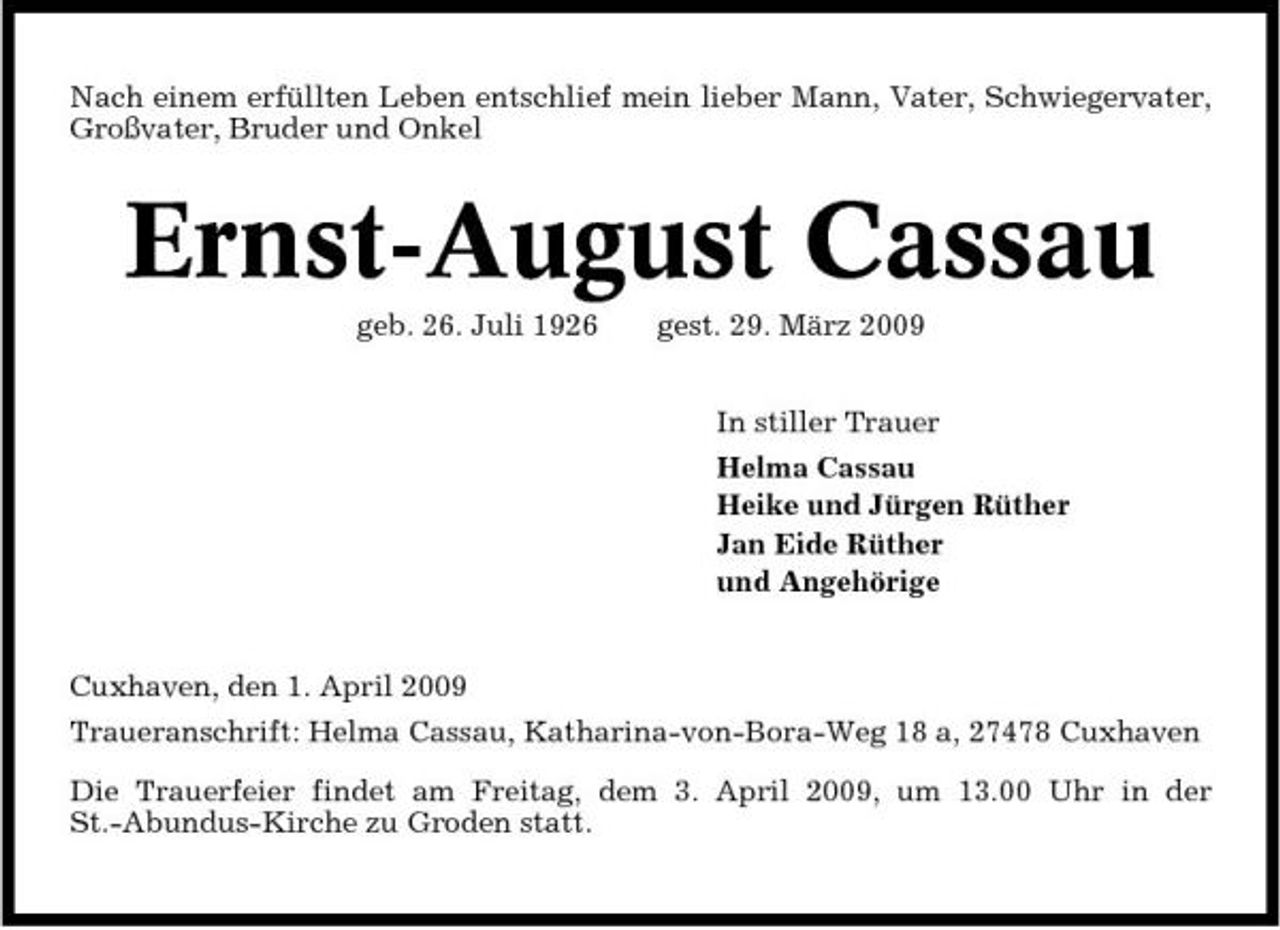 <p>Nach einem erfüllten Leben entschlief mein lieber Mann, Vater, Schwiegervater, Großvater, Bruder und Onkel</p><p>Ernst-August Cassau<br />geb. 26. Juli 1926 gest. 29. März 2009 In stiller Trauer Helma Cassau Heike und Jürgen Rüther Jan Eide Rüther und Angehörige</p><p>Cuxhaven, den 1. April 2009 Traueranschrift: Helma Cassau, Katharina-von-Bora-Weg 18 a, 27478 Cuxhaven Die Trauerfeier findet am Freitag, dem 3. April 2009, um 13.00 Uhr in der St.-Abundus-Kirche zu Groden statt.</p>