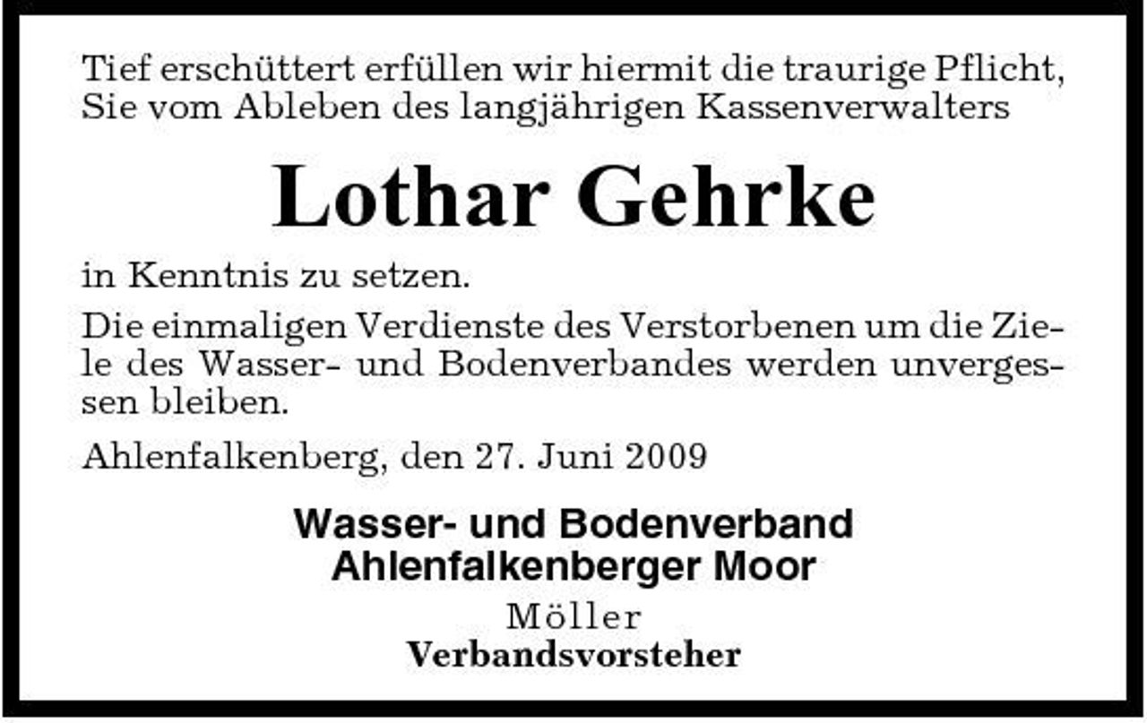 <p>Tief erschüttert erfüllen wir hiermit die traurige Pflicht, Sie vom Ableben des langjährigen Kassenverwalters</p><p>Lothar Gehrke<br />in Kenntnis zu setzen. Die einmaligen Verdienste des Verstorbenen um die Ziele des Wasser- und Bodenverbandes werden unvergessen bleiben. Ahlenfalkenberg, den 27. Juni 2009</p><p>Wasser- und Bodenverband Ahlenfalkenberger Moor<br />Möller Verbandsvorsteher</p>