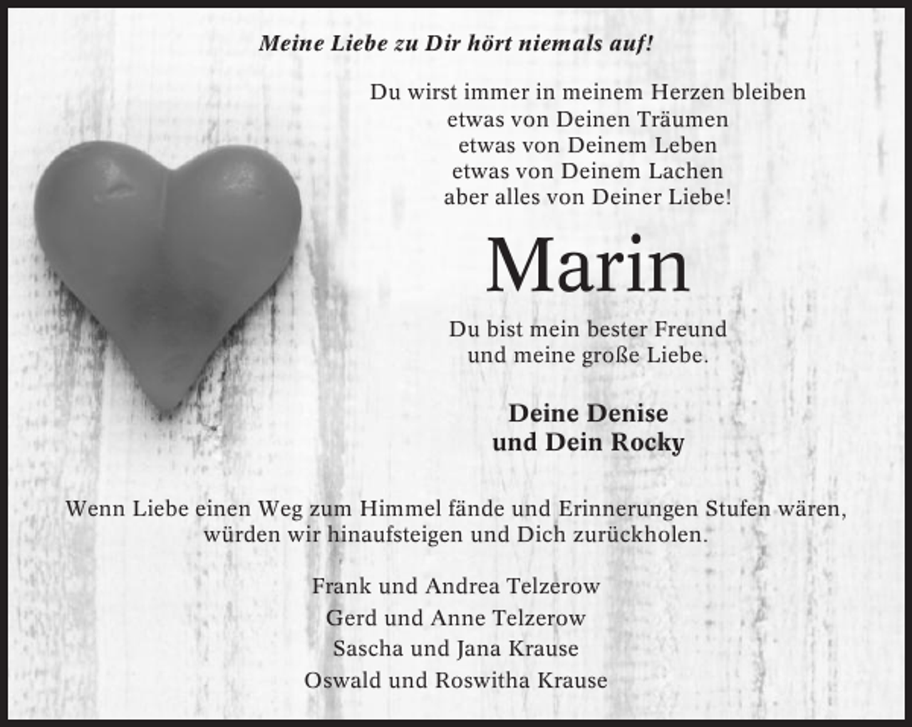 <p>Meine Liebe zu Dir hört niemals auf!<br />Du wirst immer in meinem Herzen bleiben<br />etwas von Deinen Träumen<br />etwas von Deinem Leben<br />etwas von Deinem Lachen<br />aber alles von Deiner Liebe!</p><p>Marin<br />Du bist mein bester Freund<br />und meine große Liebe.</p><p>Deine Denise<br />und Dein Rocky<br />Wenn Liebe einen Weg zum Himmel fände und Erinnerungen Stufen wären,<br />würden wir hinaufsteigen und Dich zurückholen.<br />Frank und Andrea Telzerow<br />Gerd und Anne Telzerow<br />Sascha und Jana Krause<br />Oswald und Roswitha Krause</p>