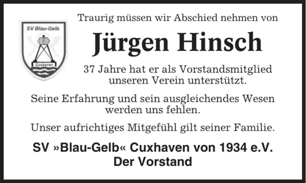 <p>Traurig müssen wir Abschied nehmen von</p><p>Jürgen Hinsch<br />37 Jahre hat er als Vorstandsmitglied<br />unseren Verein unterstützt.<br />Seine Erfahrung und sein ausgleichendes Wesen<br />werden uns fehlen.<br />Unser aufrichtiges Mitgefühl gilt seiner Familie.</p><p>SV »Blau-Gelb« Cuxhaven von 1934 e.V.<br />Der Vorstand</p>