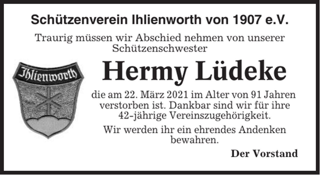 <p>Schützenverein Ihlienworth von 1907 e.V.<br />Traurig müssen wir Abschied nehmen von unserer<br />Schützenschwester</p><p>Hermy Lüdeke<br />die am 22. März 2021 im Alter von 91 Jahren<br />verstorben ist. Dankbar sind wir für ihre<br />42-jährige Vereinszugehörigkeit.<br />Wir werden ihr ein ehrendes Andenken<br />bewahren.<br />Der Vorstand</p>