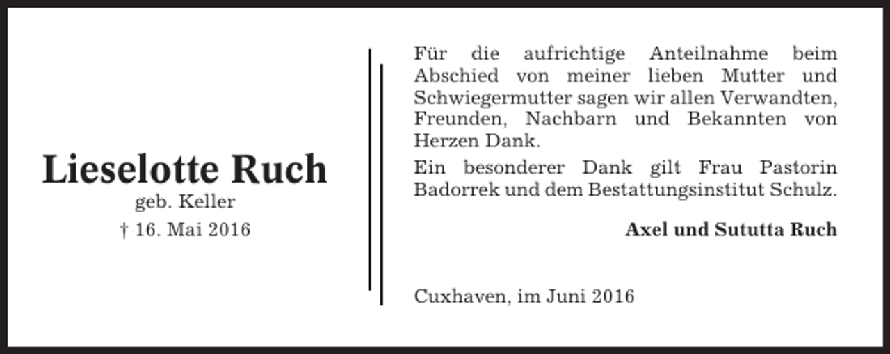 <p>Lieselotte Ruch<br />geb. Keller<br />† 16. Mai 2016</p><p>Für die aufrichtige Anteilnahme beim<br />Abschied von meiner lieben Mutter und<br />Schwiegermutter sagen wir allen Verwandten,<br />Freunden, Nachbarn und Bekannten von<br />Herzen Dank.<br />Ein besonderer Dank gilt Frau Pastorin<br />Badorrek und dem Bestattungsinstitut Schulz.<br />Axel und Sututta Ruch</p><p>Cuxhaven, im Juni 2016</p>