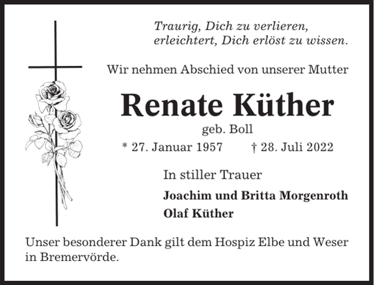 <p>Traurig, Dich zu verlieren,<br />erleichtert, Dich erlöst zu wissen.<br />Wir nehmen Abschied von unserer Mutter</p><p>Renate Küther<br />geb. Boll<br />* 27. Januar 1957<br />† 28. Juli 2022</p><p>In stiller Trauer<br />Joachim und Britta Morgenroth<br />Olaf Küther<br />Unser besonderer Dank gilt dem Hospiz Elbe und Weser<br />in Bremervörde.</p>