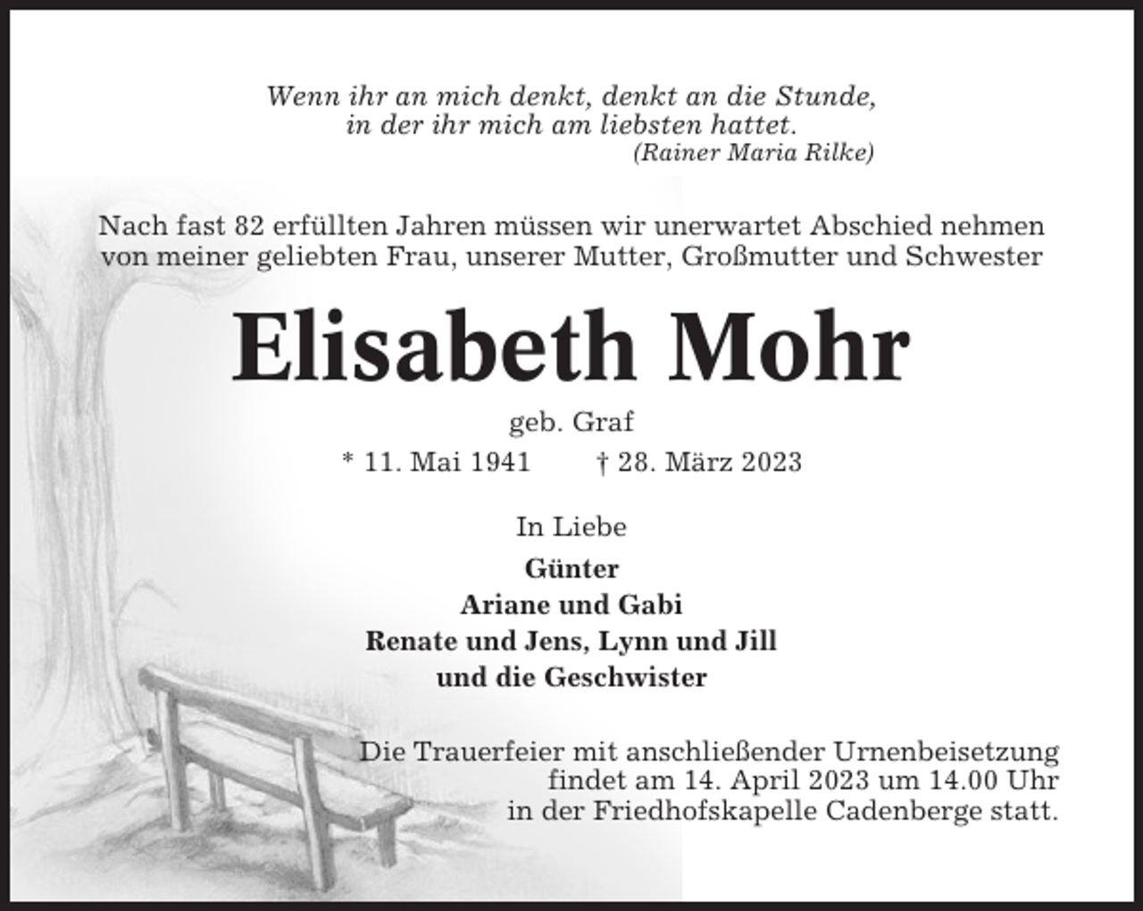 <p>Wenn ihr an mich denkt, denkt an die Stunde,<br />in der ihr mich am liebsten hattet.<br />(Rainer Maria Rilke)</p><p>Nach fast 82 erfüllten Jahren müssen wir unerwartet Abschied nehmen<br />von meiner geliebten Frau, unserer Mutter, Großmutter und Schwester</p><p>Elisabeth Mohr<br />geb. Graf<br />* 11. Mai 1941<br />† 28. März 2023<br />In Liebe<br />Günter<br />Ariane und Gabi<br />Renate und Jens, Lynn und Jill<br />und die Geschwister<br />Die Trauerfeier mit anschließender Urnenbeisetzung<br />findet am 14. April 2023 um 14.00 Uhr<br />in der Friedhofskapelle Cadenberge statt.</p>