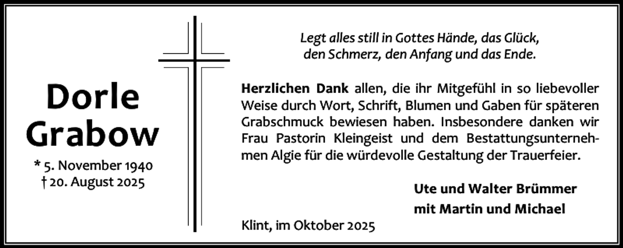 <p>Legt alles still in Gottes Hände, das Glück,<br />den Schmerz, den Anfang und das Ende.</p><p>Dorle<br />Grabow<br />* 5. November 1940<br />† 20. August 2025</p><p>Herzlichen Dank allen, die ihr Mitgefühl in so liebevoller<br />Weise durch Wort, Schrift, Blumen und Gaben für späteren<br />Grabschmuck bewiesen haben. Insbesondere danken wir<br />Frau Pastorin Kleingeist und dem Bestattungsunterneh‐<br />men Algie für die würdevolle Gestaltung der Trauerfeier.</p><p>Klint, im Oktober 2025</p><p>Ute und Walter Brümmer<br />mit Martin und Michael</p>