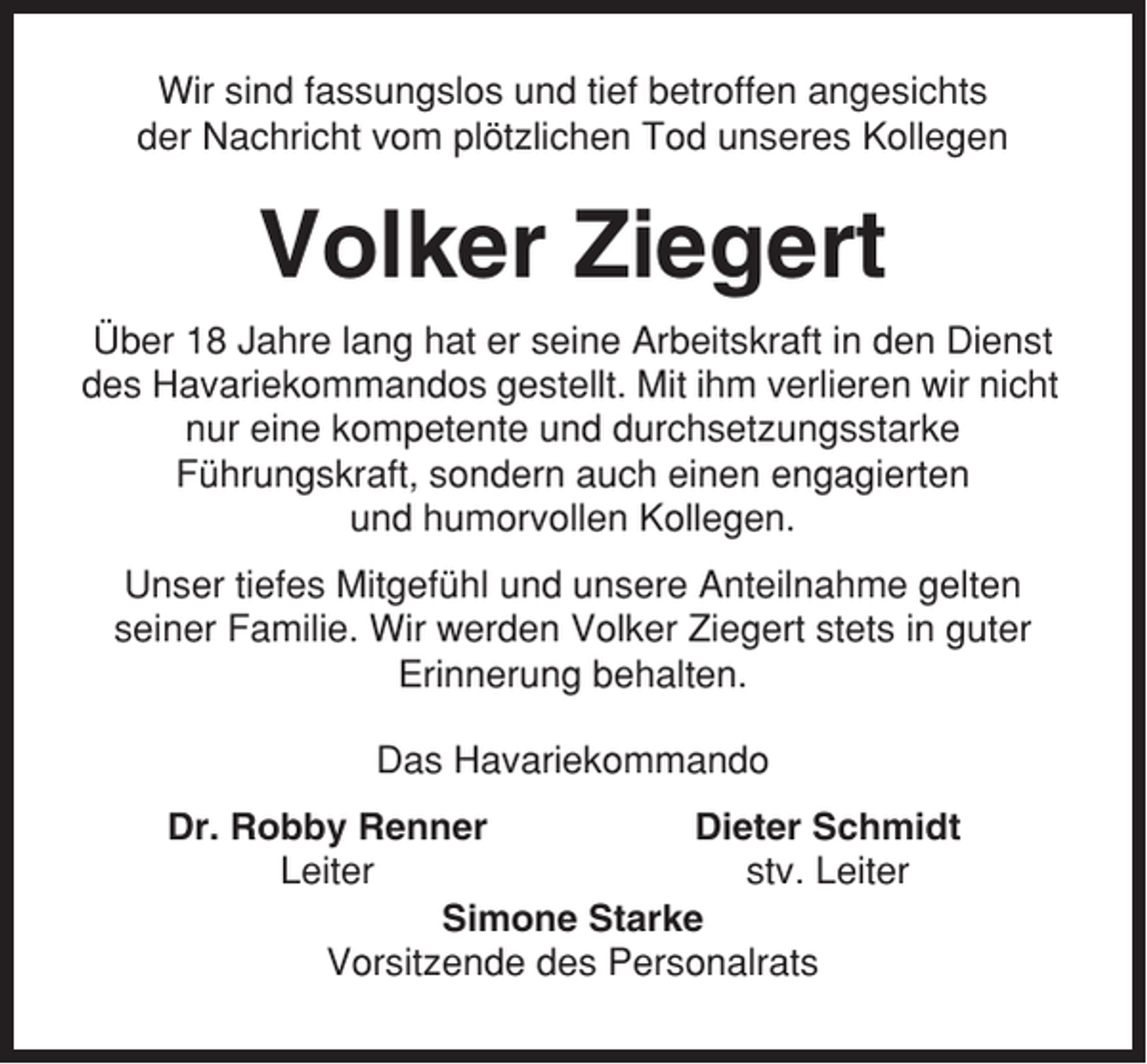 <p>Wir sind fassungslos und tief betroffen angesichts<br />der Nachricht vom plötzlichen Tod unseres Kollegen</p><p>Volker Ziegert<br />Über 18 Jahre lang hat er seine Arbeitskraft in den Dienst<br />des Havariekommandos gestellt. Mit ihm verlieren wir nicht<br />nur eine kompetente und durchsetzungsstarke<br />Führungskraft, sondern auch einen engagierten<br />und humorvollen Kollegen.<br />Unser tiefes Mitgefühl und unsere Anteilnahme gelten<br />seiner Familie. Wir werden Volker Ziegert stets in guter<br />Erinnerung behalten.<br />Das Havariekommando<br />Dr. Robby Renner<br />Dieter Schmidt<br />Leiter<br />stv. Leiter<br />Simone Starke<br />Vorsitzende des Personalrats</p>