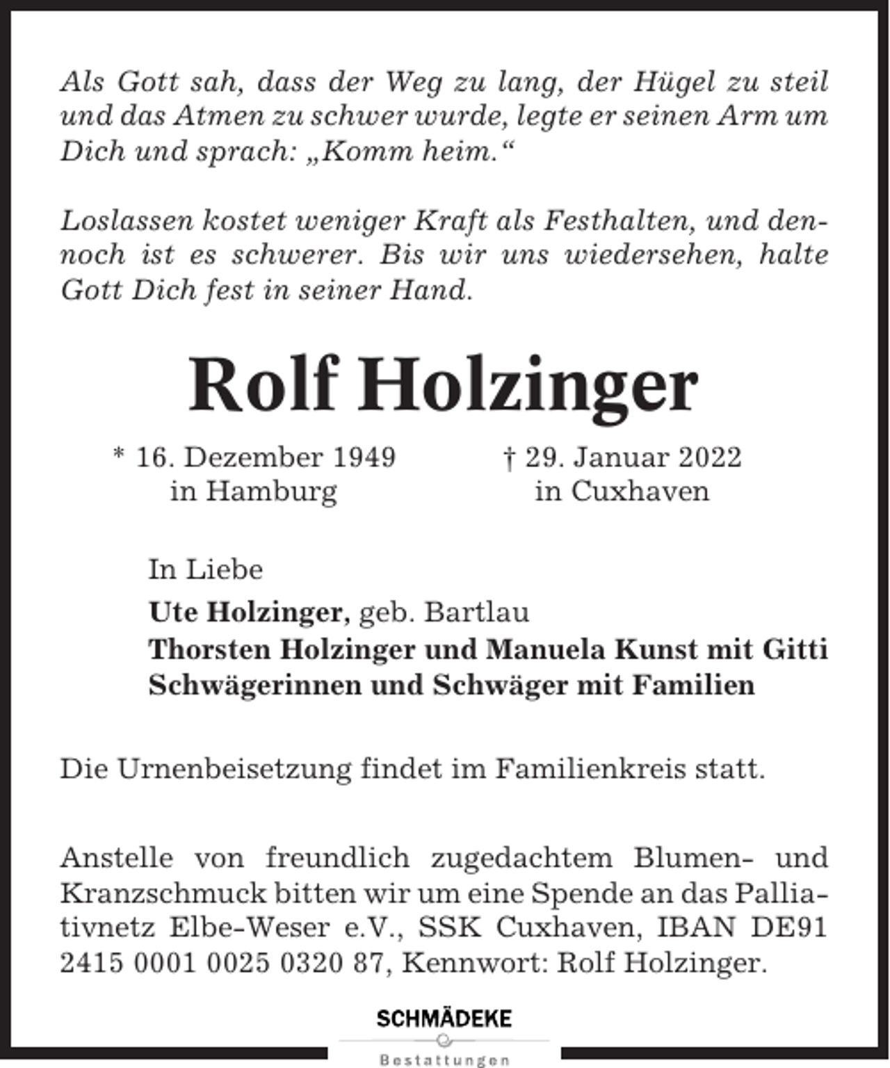 <p>Als Gott sah, dass der Weg zu lang, der Hügel zu steil<br />und das Atmen zu schwer wurde, legte er seinen Arm um<br />Dich und sprach: „Komm heim.“<br />Loslassen kostet weniger Kraft als Festhalten, und dennoch ist es schwerer. Bis wir uns wiedersehen, halte<br />Gott Dich fest in seiner Hand.</p><p>Rolf Holzinger<br />* 16. Dezember 1949<br />in Hamburg</p><p>† 29. Januar 2022<br />in Cuxhaven</p><p>In Liebe<br />Ute Holzinger, geb. Bartlau<br />Thorsten Holzinger und Manuela Kunst mit Gitti<br />Schwägerinnen und Schwäger mit Familien<br />Die Urnenbeisetzung findet im Familienkreis statt.<br />Anstelle von freundlich zugedachtem Blumen- und<br />Kranzschmuck bitten wir um eine Spende an das Palliativnetz Elbe-Weser e.V., SSK Cuxhaven, IBAN DE91<br />2415 0001 0025 0320 87, Kennwort: Rolf Holzinger.</p>