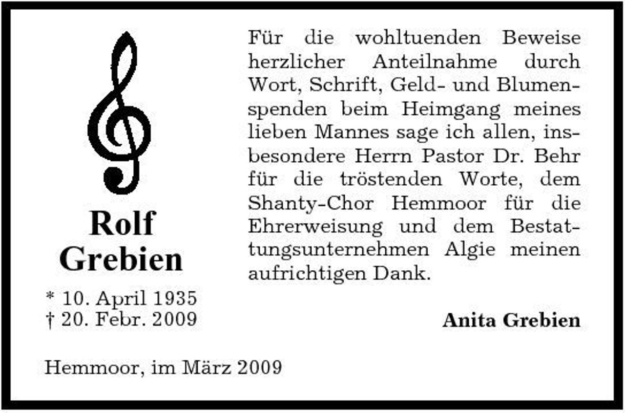 <p>Rolf Grebien<br />* 10. April 1935 † 20. Febr. 2009</p><p>Für die wohltuenden Beweise herzlicher Anteilnahme durch Wort, Schrift, Geld- und Blumenspenden beim Heimgang meines lieben Mannes sage ich allen, insbesondere Herrn Pastor Dr. Behr für die tröstenden Worte, dem Shanty-Chor Hemmoor für die Ehrerweisung und dem Bestattungsunternehmen Algie meinen aufrichtigen Dank. Anita Grebien</p><p>Hemmoor, im März 2009</p>