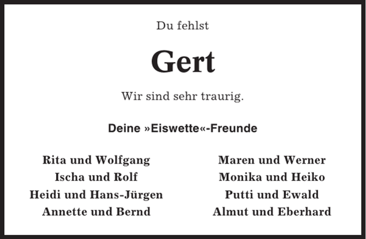 <p>Du fehlst</p><p>Gert<br />Wir sind sehr traurig.<br />Deine »Eiswette«-Freunde<br />Rita und Wolfgang<br />Ischa und Rolf<br />Heidi und Hans-Jürgen<br />Annette und Bernd</p><p>Maren und Werner<br />Monika und Heiko<br />Putti und Ewald<br />Almut und Eberhard</p>