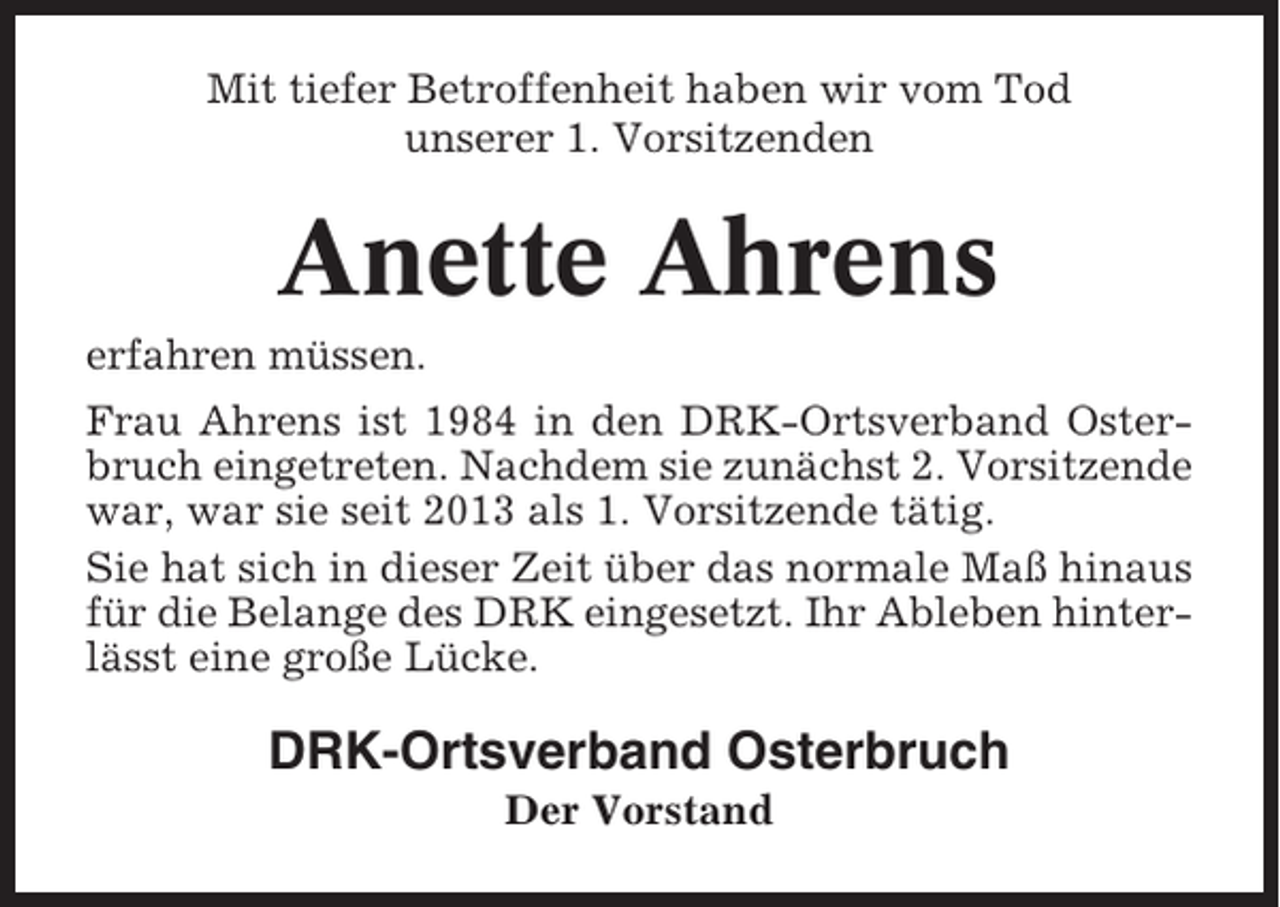 <p>Mit tiefer Betroffenheit haben wir vom Tod<br />unserer 1. Vorsitzenden</p><p>Anette Ahrens<br />erfahren müssen.<br />Frau Ahrens ist 1984 in den DRK-Ortsverband Osterbruch eingetreten. Nachdem sie zunächst 2. Vorsitzende<br />war, war sie seit 2013 als 1. Vorsitzende tätig.<br />Sie hat sich in dieser Zeit über das normale Maß hinaus<br />für die Belange des DRK eingesetzt. Ihr Ableben hinterlässt eine große Lücke.</p><p>DRK-Ortsverband Osterbruch<br />Der Vorstand</p>